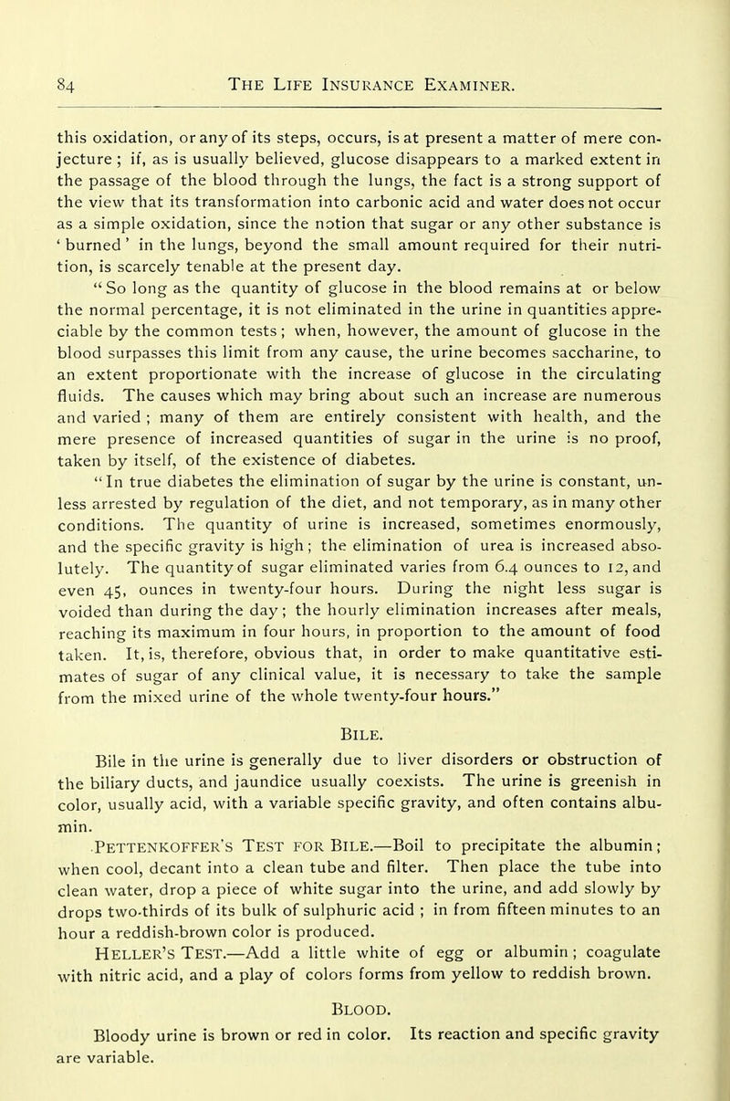 this oxidation, or any of its steps, occurs, is at present a matter of mere con- jecture ; if, as is usually believed, glucose disappears to a marked extent in the passage of the blood through the lungs, the fact is a strong support of the view that its transformation into carbonic acid and water does not occur as a simple oxidation, since the notion that sugar or any other substance is ' burned' in the lungs, beyond the small amount required for their nutri- tion, is scarcely tenable at the present day.  So long as the quantity of glucose in the blood remains at or below the normal percentage, it is not eliminated in the urine in quantities appre- ciable by the common tests; when, however, the amount of glucose in the blood surpasses this limit from any cause, the urine becomes saccharine, to an extent proportionate with the increase of glucose in the circulating fluids. The causes which may bring about such an increase are numerous and varied ; many of them are entirely consistent with health, and the mere presence of increased quantities of sugar in the urine is no proof, taken by itself, of the existence of diabetes. In true diabetes the elimination of sugar by the urine is constant, un- less arrested by regulation of the diet, and not temporary, as in many other conditions. The quantity of urine is increased, sometimes enormously, and the specific gravity is high; the elimination of urea is increased abso- lutely. The quantity of sugar eliminated varies from 6.4 ounces to 12, and even 45, ounces in twenty-four hours. During the night less sugar is voided than during the day; the hourly elimination increases after meals, reaching its maximum in four hours, in proportion to the amount of food taken. It, is, therefore, obvious that, in order to make quantitative esti- mates of sugar of any clinical value, it is necessary to take the sample from the mixed urine of the whole twenty-four hours. Bile. Bile in the urine is generally due to liver disorders or obstruction of the biliary ducts, and jaundice usually coexists. The urine is greenish in color, usually acid, with a variable specific gravity, and often contains albu- min. •Pettenkoffer's Test for Bile.—Boil to precipitate the albumin; when cool, decant into a clean tube and filter. Then place the tube into clean water, drop a piece of white sugar into the urine, and add slowly by drops two-thirds of its bulk of sulphuric acid ; in from fifteen minutes to an hour a reddish-brown color is produced. Heller's Test.—Add a little white of egg or albumin; coagulate with nitric acid, and a play of colors forms from yellow to reddish brown. Blood. Bloody urine is brown or red in color. Its reaction and specific gravity are variable.