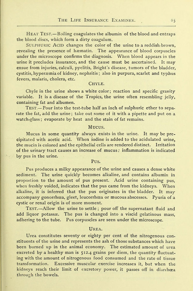 Heat Test.—Boiling coagulates the albumin of the blood and entraps the blood discs, which form a dirty coagulum. SUEPHURIC Acid changes the color of the urine to a reddish-brown, revealing the presence of haematin. The appearance of blood corpuscles under the microscope confirms the diagnosis. When blood appears in the urine it precludes insurance, and the cause must be ascertained. It may ensue from injuries, calculi, pyelitis, Bright's disease, tumors of the bladder, cystitis, hypersemia of kidney, nephritis; also in purpura, scarlet and typhus fevers, malaria, cholera, etc. Chyle. Chyle in the urine shows a white color; reaction and specific gravity variable. It is a disease of the Tropics, the urine often resembling jelly, containing fat and albumen. Test.— Pour into the test-tube half an inch of sulphuric ether to sepa- rate the fat, add the urine; take out some of it with a pipette and put on a watch-glass ; evaporate by heat and the stain of fat remains. Mucus, Mucus in some quantity always exists in the urine. It may be pre- cipitated with acetic acid. When iodine is added to the acidulated urine, the mucin is colored and the epithelial cells are rendered distinct. Irritation of the urinary tract causes an increase of mucus; inflammation is indicated by pus in the urine. Pus. Pus produces a milky appearance of the urine and causes a dense white sediment. The urine quickly becomes alkaline, and contains albumin in proportion to the amount of pus present. Acid urine containing pus, when freshly voided, indicates that the pus came from the kidneys. When alkaline, it is inferred that the pus originates in the bladder. It may accompany gonorrhoea, gleet, leucorrhoea or mucous abscesses. Pyuria of a cystic or renal origin is of more moment. Test.—Allow the urine to settle ; pour off the supernatant fluid and add liquor potassae. The pus is changed into a viscid gelatinous mass, adhering to the tube. Pus corpuscles are seen under the microscope. Urea. Urea constitutes seventy or eighty per cent of the nitrogenous con- stituents of the urine and represents the ash of those substances which have been burned up in the animal economy. The estimated amount of urea excreted by a healthy man is 512.4 grains per diem, the quantity fluctuat- ing with the amount of nitrogenous food consumed and the rate of tissue transformation. Excessive muscular exercise increases it, but when the kidneys reach their limit of excretory power, it passes off in diarrhoea through the bowels.