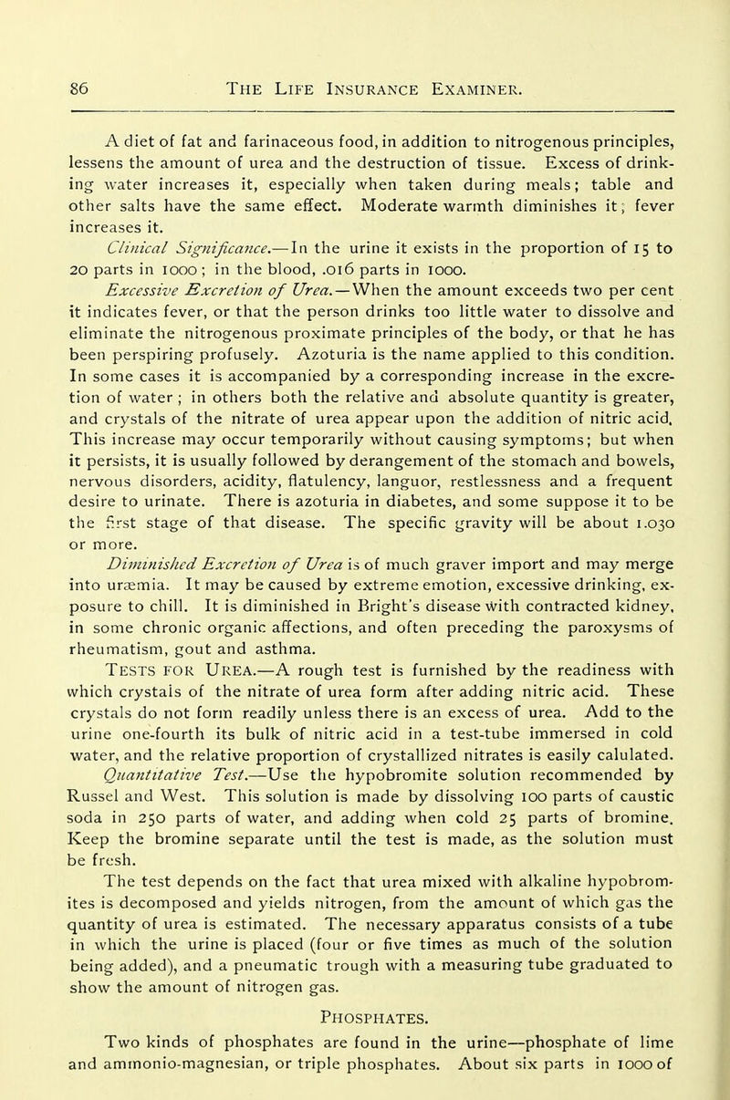 A diet of fat and farinaceous food, in addition to nitrogenous principles, lessens the amount of urea and the destruction of tissue. Excess of drink- ing water increases it, especially when taken during meals; table and other salts have the same effect. Moderate warmth diminishes it; fever increases it. Clinical Significance.—In the urine it exists in the proportion of 15 to 20 parts in 1000 ; in the blood, .016 parts in 1000. Excessive Excretion of Urea. — When the amount exceeds two per cent it indicates fever, or that the person drinks too little water to dissolve and eliminate the nitrogenous proximate principles of the body, or that he has been perspiring profusely. Azoturia is the name applied to this condition. In some cases it is accompanied by a corresponding increase in the excre- tion of water ; in others both the relative and absolute quantity is greater, and crystals of the nitrate of urea appear upon the addition of nitric acid. This increase may occur temporarily without causing symptoms; but when it persists, it is usually followed by derangement of the stomach and bowels, nervous disorders, acidity, flatulency, languor, restlessness and a frequent desire to urinate. There is azoturia in diabetes, and some suppose it to be the f:rst stage of that disease. The specific gravity will be about 1.030 or more. Diminished ExcreiioJi of Urea is of much graver import and may merge into urjEmia. It may be caused by extreme emotion, excessive drinking, ex- posure to chill. It is diminished in Bright's disease with contracted kidney, in some chronic organic affections, and often preceding the paroxysms of rheumatism, gout and asthma. Tests for Urea.—A rough test is furnished by the readiness with which crystals of the nitrate of urea form after adding nitric acid. These crystals do not form readily unless there is an excess of urea. Add to the urine one-fourth its bulk of nitric acid in a test-tube immersed in cold water, and the relative proportion of crystallized nitrates is easily calulated. Quantitative Test.—Use the hypobromite solution recommended by Russel and West. This solution is made by dissolving loO parts of caustic soda in 250 parts of water, and adding when cold 25 parts of bromine. Keep the bromine separate until the test is made, as the solution must be fresh. The test depends on the fact that urea mixed with alkaline hypobrom- ites is decomposed and yields nitrogen, from the amount of which gas the quantity of urea is estimated. The necessary apparatus consists of a tube in which the urine is placed (four or five times as much of the solution being added), and a pneumatic trough with a measuring tube graduated to show the amount of nitrogen gas. Phosphates. Two kinds of phosphates are found in the urine—phosphate of lime and ammonio-magnesian, or triple phosphates. About six parts in loooof