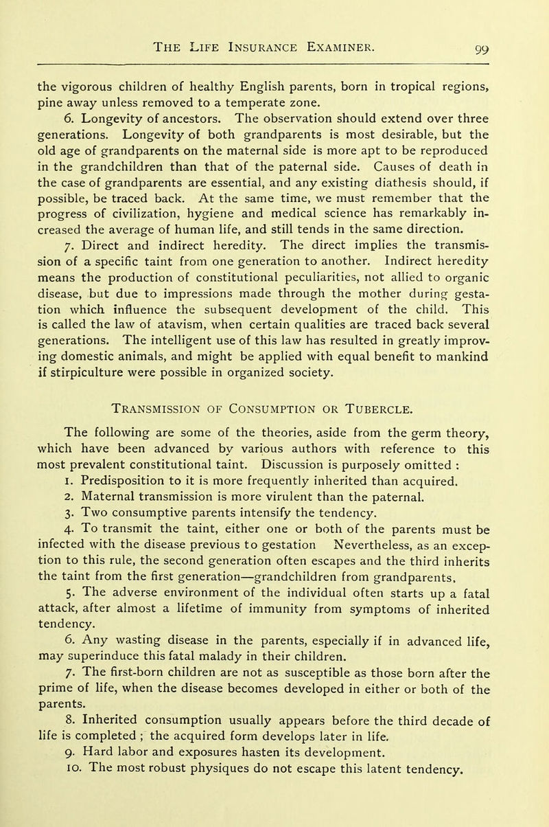 the vigorous children of healthy English parents, born in tropical regions, pine away unless removed to a temperate zone. 6. Longevity of ancestors. The observation should extend over three generations. Longevity of both grandparents is most desirable, but the old age of grandparents on the maternal side is more apt to be reproduced in the grandchildren than that of the paternal side. Causes of death in the case of grandparents are essential, and any existing diathesis should, if possible, be traced back. At the same time, we must remember that the progress of civilization, hygiene and medical science has remarkably in- creased the average of human life, and still tends in the same direction. 7. Direct and indirect heredity. The direct implies the transmis- sion of a specific taint from one generation to another. Indirect heredity means the production of constitutional peculiarities, not allied to organic disease, but due to impressions made through the mother during gesta- tion which influence the subsequent development of the child. This is called the law of atavism, when certain qualities are traced back several generations. The intelligent use of this law has resulted in greatly improv- ing domestic animals, and might be applied with equal benefit to mankind if stirpiculture were possible in organized society. Transmission of Consumption or Tubercle. The following are some of the theories, aside from the germ theory, which have been advanced by various authors with reference to this most prevalent constitutional taint. Discussion is purposely omitted : 1. Predisposition to it is more frequently inherited than acquired. 2. Maternal transmission is more virulent than the paternal. 3. Two consumptive parents intensify the tendency. 4. To transmit the taint, either one or both of the parents must be infected with the disease previous to gestation Nevertheless, as an excep- tion to this rule, the second generation often escapes and the third inherits the taint from the first generation—grandchildren from grandparents, 5. The adverse environment of the individual often starts up a fatal attack, after almost a lifetime of immunity from symptoms of inherited tendency. 6. Any wasting disease in the parents, especially if in advanced life, may superinduce this fatal malady in their children. 7. The first-born children are not as susceptible as those born after the prime of life, when the disease becomes developed in either or both of the parents. 8. Inherited consumption usually appears before the third decade of life is completed ; the acquired form develops later in life. 9. Hard labor and exposures hasten its development. 10. The most robust physiques do not escape this latent tendency.