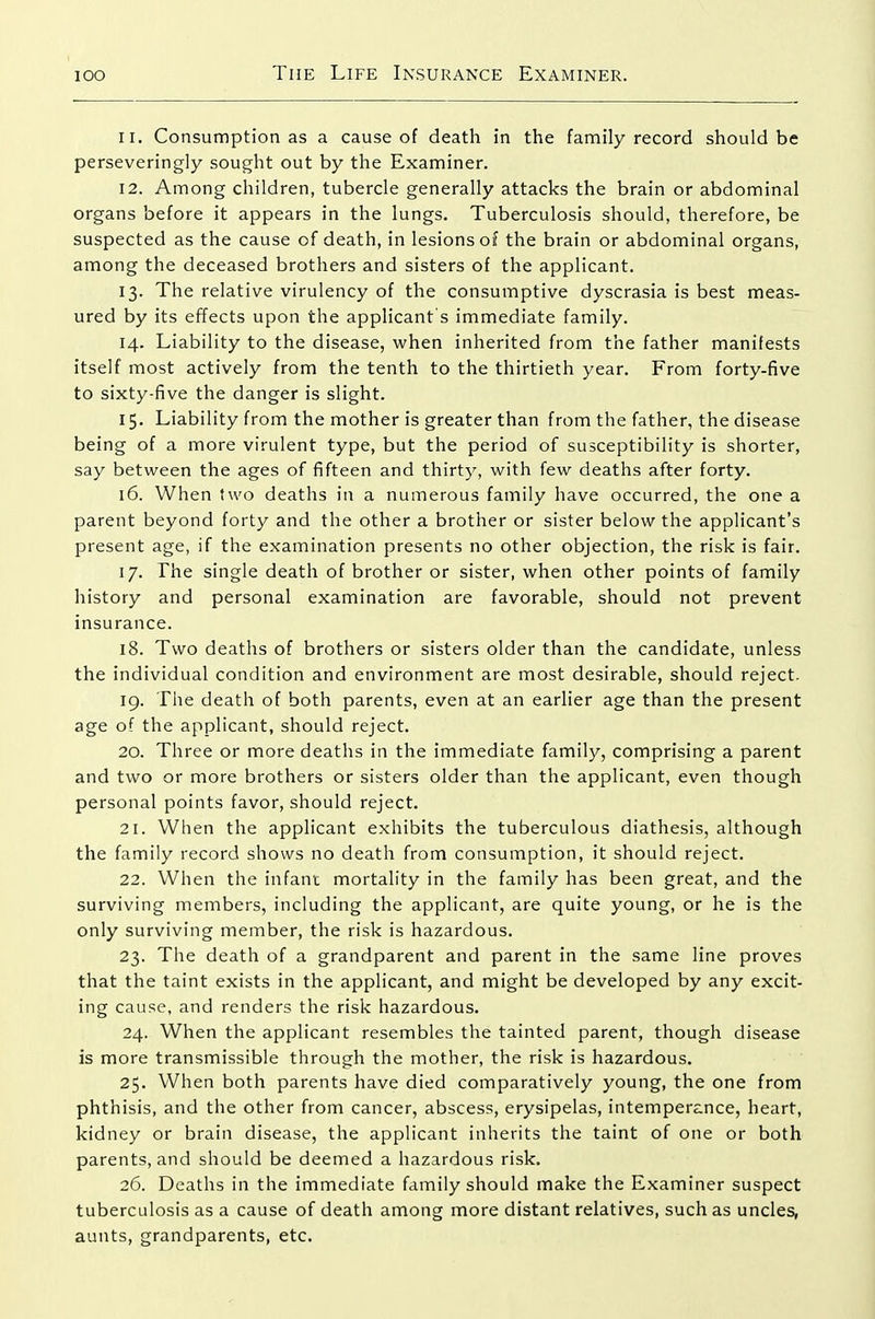 11. Consumption as a cause of death in the family record should be perseveringly sought out by the Examiner. 12. Among children, tubercle generally attacks the brain or abdominal organs before it appears in the lungs. Tuberculosis should, therefore, be suspected as the cause of death, in lesions of the brain or abdominal organs, among the deceased brothers and sisters of the applicant. 13. The relative virulency of the consumptive dyscrasia is best meas- ured by its effects upon the applicant's immediate family. 14. Liability to the disease, when inherited from the father manifests itself most actively from the tenth to the thirtieth year. From forty-five to sixty-five the danger is slight. 15. Liability from the mother is greater than from the father, the disease being of a more virulent type, but the period of susceptibility is shorter, say between the ages of fifteen and thirty, with few deaths after forty. 16. When two deaths in a numerous family have occurred, the one a parent beyond forty and the other a brother or sister below the applicant's present age, if the examination presents no other objection, the risk is fair. 17. The single death of brother or sister, when other points of family history and personal examination are favorable, should not prevent insurance. 18. Two deaths of brothers or sisters older than the candidate, unless the individual condition and environment are most desirable, should reject. 19. The death of both parents, even at an earlier age than the present age of the applicant, should reject. 20. Three or more deaths in the immediate family, comprising a parent and two or more brothers or sisters older than the applicant, even though personal points favor, should reject. 21. When the applicant exhibits the tuberculous diathesis, although the family record shows no death from consumption, it should reject. 22. When the infant mortality in the family has been great, and the surviving members, including the applicant, are quite young, or he is the only surviving member, the risk is hazardous. 23. The death of a grandparent and parent in the same line proves that the taint exists in the applicant, and might be developed by any excit- ing cause, and renders the risk hazardous. 24. When the applicant resembles the tainted parent, though disease is more transmissible through the mother, the risk is hazardous. 25. When both parents have died comparatively young, the one from phthisis, and the other from cancer, abscess, erysipelas, intemperance, heart, kidney or brain disease, the applicant inherits the taint of one or both parents, and should be deemed a hazardous risk. 26. Deaths in the immediate family should make the Examiner suspect tuberculosis as a cause of death among more distant relatives, such as uncles, aunts, grandparents, etc.