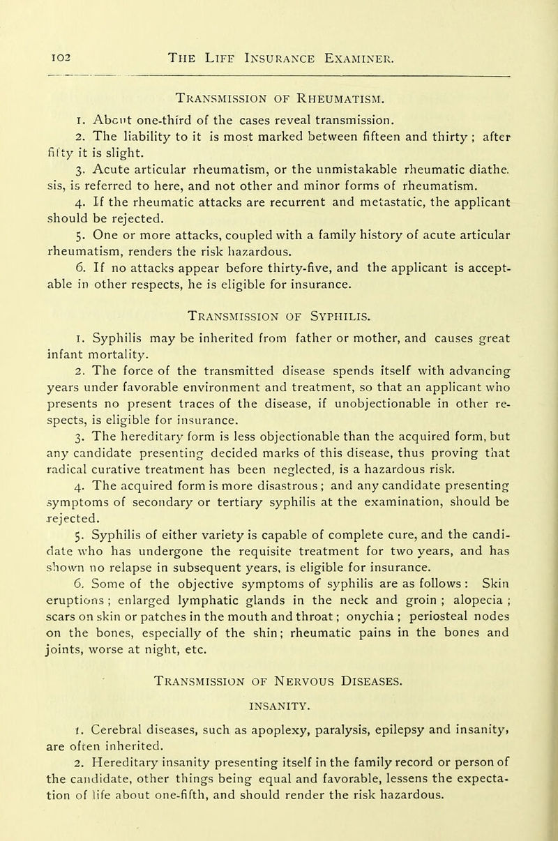 Transmission of Rheumatism. 1. Abcnt one-third of the cases reveal transmission. 2. The liabiHty to it is most marked between fifteen and thirty; after fifty it is slight. 3. Acute articular rheumatism, or the unmistakable rheumatic diathe. sis, is referred to here, and not other and minor forms of rheumatism. 4. If the rheumatic attacks are recurrent and metastatic, the applicant should be rejected. 5. One or more attacks, coupled with a family history of acute articular rheumatism, renders the risk hazardous. 6. If no attacks appear before thirty-five, and the applicant is accept- able in other respects, he is eligible for insurance. Transmission of Syphilis. 1. Syphilis may be inherited from father or mother, and causes great infant mortality. 2. The force of the transmitted disease spends itself with advancing years under favorable environment and treatment, so that an applicant who presents no present traces of the disease, if unobjectionable in other re- spects, is eligible for insurance. 3. The hereditary form is less objectionable than the acquired form, but any candidate presenting decided marks of this disease, thus proving that radical curative treatment has been neglected, is a hazardous risk. 4. The acquired form is more disastrous; and any candidate presenting symptoms of secondary or tertiary syphilis at the examination, should be rejected. 5. Syphilis of either variety is capable of complete cure, and the candi- date who has undergone the requisite treatment for two years, and has shown no relapse in subsequent years, is eligible for insurance. 6. Some of the objective symptoms of syphilis are as follows: Skin eruptions ; enlarged lymphatic glands in the neck and groin ; alopecia ; scars on skin or patches in the mouth and throat; onychia; periosteal nodes on the bones, especially of the shin; rheumatic pains in the bones and joints, worse at night, etc. Transmission of Nervous Diseases, insanity. 1. Cerebral diseases, such as apoplexy, paralysis, epilepsy and insanity, are ofren inherited. 2. Hereditary insanity presenting itself in the family record or person of the candidate, other things being equal and favorable, lessens the expecta- tion of life about one-fifth, and should render the risk hazardous.