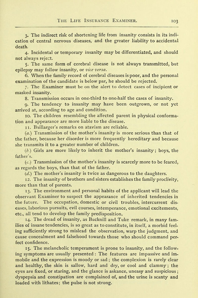 3. The indirect risk of shortening Hfe from insanity consists in its indi- cation of central nervous diseases, and the greater liabiHty to accidental death. 4. Incidental or temporary insanity may be differentiated, and should not always reject. 5. The same form of cerebral disease is not always transmitted, but epilepsy may follow insanity, or vice versa. 6. When the family record of cerebral diseases is poor, and the personal examination of the candidate is below par, he should be rejected. 7. The Examiner must be on the alert to detect cases of incipient or masked insanity. 8. Transmission occurs in one-third to one-half the cases of insanity. 9. The tendency to insanity may have been outgrown, or not yet arrived at, according to age and condition. 10. The children resembling the affected parent in physical conforma- tion and appearance are more liable to the disease. 11. Baillarger's remarks on atavism are reliable. {a^ Transmission of the mother's insanity is more serious than that of the father, because her disorder is more frequently hereditary and because she transmits it to a greater number of children. {b) Girls are more likely to inherit the mother's insanity; boys, the father's. (6.) Transmission of the mother's insanity is scarcely more to be feared, as regards the boys, than that of the father. {d.) The mother's insanity is twice as dangerous to the daughters. 12. The insanity of brothers and sisters establishes the family proclivity, more than that of parents. 13. The environment and personal habits of the applicant will lead the observant Examiner to suspect the appearance of inherited tendencies in the future. The occupation, domestic or civil troubles, intercurrent dis- eases, laborious pursuits, evil courses, intemperance, emotional excitements, etc., all tend to develop the family predisposition. 14. The dread of insanity, as Bucknill and Tuke remark, in many fam- ilies of insane tendencies, is so great as to constitute, in itself, a morbid feel- ing sufficiently strong to mislead the observation, warp the judgment, and cause concealment and falsehood towards those who should command per- feet confidence. 15. The melancholic temperament is prone to insanity, and the follow- ing symptoms are usually presented : The features are impassive and im- mobile and the expression is moody or sad ; the complexion is rarely clear and healthy, the skin is sallow, hard and dry, or cool and clammy; the eyes are fixed, or staring, and the glance is askance, uneasy and suspicious ; dyspepsia and constipation are complained of, and the urine is scanty and loaded with lithates; the pulse is not strong.