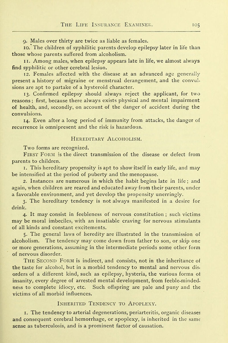 9. Males over thirty are twice as liable as females. 10. The children of syphilitic parents develop epilepsy later in life than those whose parents suffered from alcoholism. 11. Among males, when epilepsy appears late in life, we almost always find syphilitic or other cerebral lesion. 12. Females affected with the disease at an advanced age generally present a history of migraine or menstrual derangement, and the convul- sions are apt to partake of a hysteroid character. 13. Confirmed epilepsy should always reject the applicant, for two reasons; first, because there always exists physical and mental impairment of health, and, secondly, on account of the danger of accident during the convulsions. 14. Even after a long period of immunity from attacks, the danger of recurrence is omnipresent and the risk is hazardous. Hereditary Alcoholism. Two forms are recognized. First Form is the direct transmission of the disease or defect from parents to children. 1. This hereditary propensity is apt to show itself in early life, and may be intensified at the period of puberty and the menopause. 2. Instances are numerous in which the habit begins late in life; and again, when children are reared and educated away from their parents, under a favorable environment, and yet develop the propensity unerringly. 3. The hereditary tendency is not always manifested in a desire for drink. 4. It may consist in feebleness of nervous constitution ; such victims may be moral imbeciles, with an insatiable craving for nervous stimulants of all kinds and constant excitements. 5. The general laws of heredity are illustrated in the transmission of alcoholism. The tendency may come down from father to son, or skip one or more generations, assuming in the intermediate periods some other form of nervous disorder. The Second Form is indirect, and consists, not in the inheritance of the taste for alcohol, but in a morbid tendency to mental and nervous dis- orders of a different kind, such as epilepsy, hysteria, the various forms oi insanity, every degree of arrested mental development, from feeble-minded, ness to complete idiocy, etc. Such offspring are pale and puny and the victims of all morbid influences. Inherited Tendency to Apoplexy. I. The tendency to arterial degenerations, periarteritis, organic diseases and consequent cerebral hemorrhage, or apoplexy, is inherited in the same sense as tuberculosis, and is a prominent factor of causation.