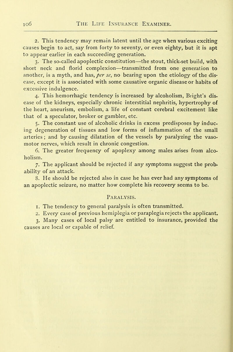 2. This tendency may remain latent until the age when various exciting causes begin to act, say from forty to seventy, or even eighty, but it is apt to appear earlier in each succeeding generation. 3. The so-called apoplectic constitution—the stout, thick-set build, with short neck and florid complexion—transmitted from one generation to another, is a myth, and has, per se, no bearing upon the etiology of the dis- ease, except it is associated with some causative organic disease or habits of excessive indulgence. 4. This hemorrhagic tendency is increased by alcoholism, Bright's dis- ease of the kidneys, especially chronic interstitial nephritis, hypertrophy of the heart, aneurism, embolism, a life of constant cerebral excitement like that of a speculator, broker or gambler, etc. 5. The constant use of alcoholic drinks in excess predisposes by induc- ing degeneration of tissues and low forms of inflammation of the small arteries ; and by causing dilatation of the vessels by paralyzing the vaso- motor nerves, which result in chronic congestion. 6. The greater frequency of apoplexy among males arises from alco- holism. 7. The applicant should be rejected if any symptoms suggest the prob- ability of an attack. 8. He should be rejected also in case he has ever had any symptoms of an apoplectic seizure, no matter how complete his recovery seems to be. Paralysis. 1. The tendency to general paralysis is often transmitted. 2. Every case of previous hemiplegia or paraplegia rejects the applicant. 3. Many cases of local palsy are entitled to insurance, provided the causes are local or capable of relief.