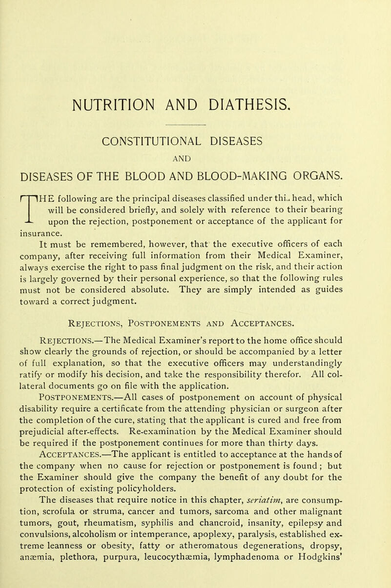 NUTRITION AND DIATHESIS. CONSTITUTIONAL DISEASES AND DISEASES OF THE BLOOD AND BLOOD-MAKING ORGANS. THE following are the principal diseases classified under thi,^ head, which will be considered briefly, and solely with reference to their bearing upon the rejection, postponement or acceptance of the applicant for insurance. It must be remembered, however, that the executive ofiScers of each company, after receiving full information from their Medical Examiner, always exercise the right to pass final judgment on the risk, and their action is largely governed by their personal experience, so that the following rules must not be considered absolute. They are simply intended as guides toward a correct judgment. Rejections, Postponements and Acceptances. Rejections.— The Medical Examiner's report to the home office should show clearly the grounds of rejection, or should be accompanied by a letter of full explanation, so that the executive officers may understandingly ratify or modify his decision, and take the responsibility therefor. All col- lateral documents go on file with the application. Postponements.—All cases of postponement on account of physical disability require a certificate from the attending physician or surgeon after the completion of the cure, stating that the applicant is cured and free from prejudicial after-effects. Re-examination by the Medical Examiner should be required if the postponement continues for more than thirty days. Acceptances.—The applicant is entitled to acceptance at the hands of the company when no cause for rejection or postponement is found; but the Examiner should give the company the benefit of any doubt for the protection of existing policyholders. The diseases that require notice in this chapter, seriatim, are consump- tion, scrofula or struma, cancer and tumors, sarcoma and other malignant tumors, gout, rheumatism, syphilis and chancroid, insanity, epilepsy and convulsions, alcoholism or intemperance, apoplexy, paralysis, established ex- treme leanness or obesity, fatty or atheromatous degenerations, dropsy, anaemia, plethora, purpura, leucocythaemia, lymphadenoma or Hodgkins'