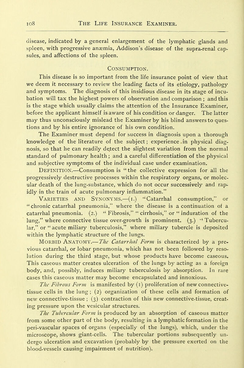 disease, indicated by a general enlargement of the lymphatic glands and spleen, with progressive anaemia, Addison's disease of the supra-renal cap- sules, and affections of the spleen. Consumption. Phis disease is so important from the life insurance point of view that we deem it necessary to review the leading facts of its etiology, pathology and symptoms. The diagnosis of this insidious disease in its stage of incu- bation will tax the highest powers of observation and comparison ; and this is the stage which usually claims the attention of the Insurance Examiner, before the applicant himself is aware of his condition or danger. The latter may thus unconsciously mislead the Examiner by his blind answers to ques- tions and by his entire ignorance of his own condition. The Examiner must depend for success in diagnosis upon a thorough knowledge of the literature of the subject; experience .in physical diag- nosis, so that he can readily de.tect the slightest variation from the normal standard of pulmonary health; and a careful differentiation of the physical and subjective symptoms of the individual case under examination. Definition.—Consumption is  the collective expression for all the progressively destructive processes within the respiratory organs, or molec- ular death of the lung-substance, which do not occur successively and rap- idly in the train of acute pulmonary inflammation. Varieties and Synonyms.—(i.) Catarrhal consumption, or  chronic catarrhal pneumonia, where the disease is a continuation of a catarrhal pneumonia. (2.)  Fibrosis,  cirrhosis, or  induration of the lung, where connective tissue over-growth is prominent. (3.) Tubercu- lar, or  acute miliary tuberculosis, where miliary tubercle is deposited within the lymphatic structure of the lungs. Morbid Anatomy.— The Catarrhal Form is characterized by a pre- vious catarrhal, or lobar pneumonia, which has not been followed by reso- lution during the third stage, but whose products have become caseous. This caseous matter creates ulceration of the lungs by acting as a foreign body, and, possibly, induces miliary tuberculosis by absorption. In rare cases this caseous matter may become encapsulated and innoxious. The Fibrous Form is manifested by (i) proliferation of new connective- tissue cells in the lung ; (2) organization of these cells and formation of new connective-tissue ; (3) contraction of this new connective-tissue, creat- ing pressure upon the vesicular structures. The Tubercular Form is produced by an absorption of caseous matter from some other part of the body, resulting in a lymphatic formation in the peri-vascular spaces of organs (especially of the lungs), which, under the microscope, shows giant-cells. The tubercular portions subsequently un- dergo ulceration and excavation (probably by the pressure exerted on the blood-vessels causing impairment of nutrition).