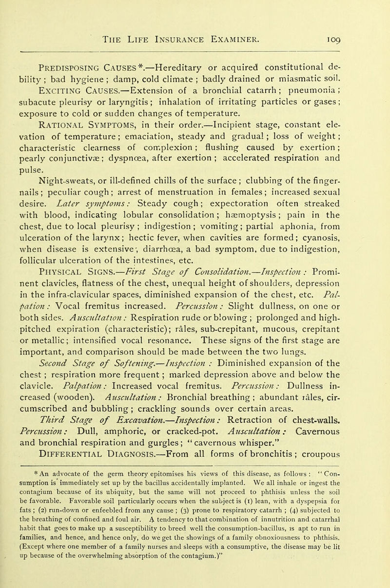 Predisposing Causes*.—Hereditary or acquired constitutional de- bility ; bad hygiene ; damp, cold climate ; badly drained or miasmatic soil. Exciting Causes.—Extension of a bronchial catarrh ; pneumonia ; subacute pleurisy or laryngitis; inhalation of irritating particles or gases; exposure to cold or sudden changes of temperature. Rational Symptoms, in their order.—Incipient stage, constant ele- vation of temperature; emaciation, steady and gradual ; loss of weight; characteristic clearness of complexion ; flushing caused by exertion; pearly conjunctivae; dyspnoea, after exertion ; accelerated respiration and pulse. Night-sweats, or ill-defined chills of the surface; clubbing of the finger- nails; peculiar cough; arrest of menstruation in females; increased sexual desire. Later symptoms: Steady cough; expectoration often streaked with blood, indicating lobular consolidation; haemoptysis; pain in the chest, due to local pleurisy; indigestion; vomiting; partial aphonia, from ulceration of the larynx; hectic fever, when cavities are formed; cyanosis, when disease is extensive', diarrhoea, a bad symptom, due to indigestion, follicular ulceration of the intestines, etc. Physical Signs.—First Stage of Consolidation.—Inspection : Promi- nent clavicles, flatness of the chest, unequal height of shoulders, depression in the infra-clavicular spaces, diminished expansion of the chest, etc. Pal- pation: Vocal fremitus increased. Percussion: Slight dullness, on one or both sides. Auscultation : Respiration rude or blowing ; prolonged and high- pitched expiration (characteristic); rales, sub-crepitant, mucous, crepitant or metallic; intensified vocal resonance. These signs of the first stage are important, and comparison should be made between the two lungs. Second Stage of Softening.—hispcction : Diminished expansion of the chest ; respiration more frequent; marked depression above and below the clavicle. Palpation: Increased vocal fremitus. Percussion: Dullness in- creased (wooden). Auscultation: Bronchial breathing ; abundant rales, cir- cumscribed and bubbling ; crackling sounds over certain areas. Third Stage of Excavation.—Inspection: Retraction of chest-walls. Percussion: Dull, amphoric, or cracked-pot. Atiscultation: Cavernous and bronchial respiration and gui'gles; cavernous whisper. Differential Diagnosis.—From all forms of bronchitis ; croupous * An advocate of the germ theory epitomises his views of this disease, as follows: Con- sumption is immediately set up by the bacillus accidentally implanted. We all inhale or ingest the contagium because of its ubiquity, but the same will not proceed to phthisis unless the soil be favorable. Favorable soil particularly occurs when the subject is (i) lean, with a dyspepsia for fats ; (2) run-down or enfeebled from any cause ; (3) prone to respiratory catarrh ; (4) subjected to the breathing of confined and foul air. A tendency to that combination of innutrition and catarrhal habit that goes to make up a susceptibility to breed well the consumption-bacillus, is apt to run in families, and hence, and hence only, do we get the showings of a family obnoxiousness to phthisis. (Except where one member of a family nurses and sleeps with a consumptive, the disease may be lit up because of the overwhelming absorption of the contagium.)