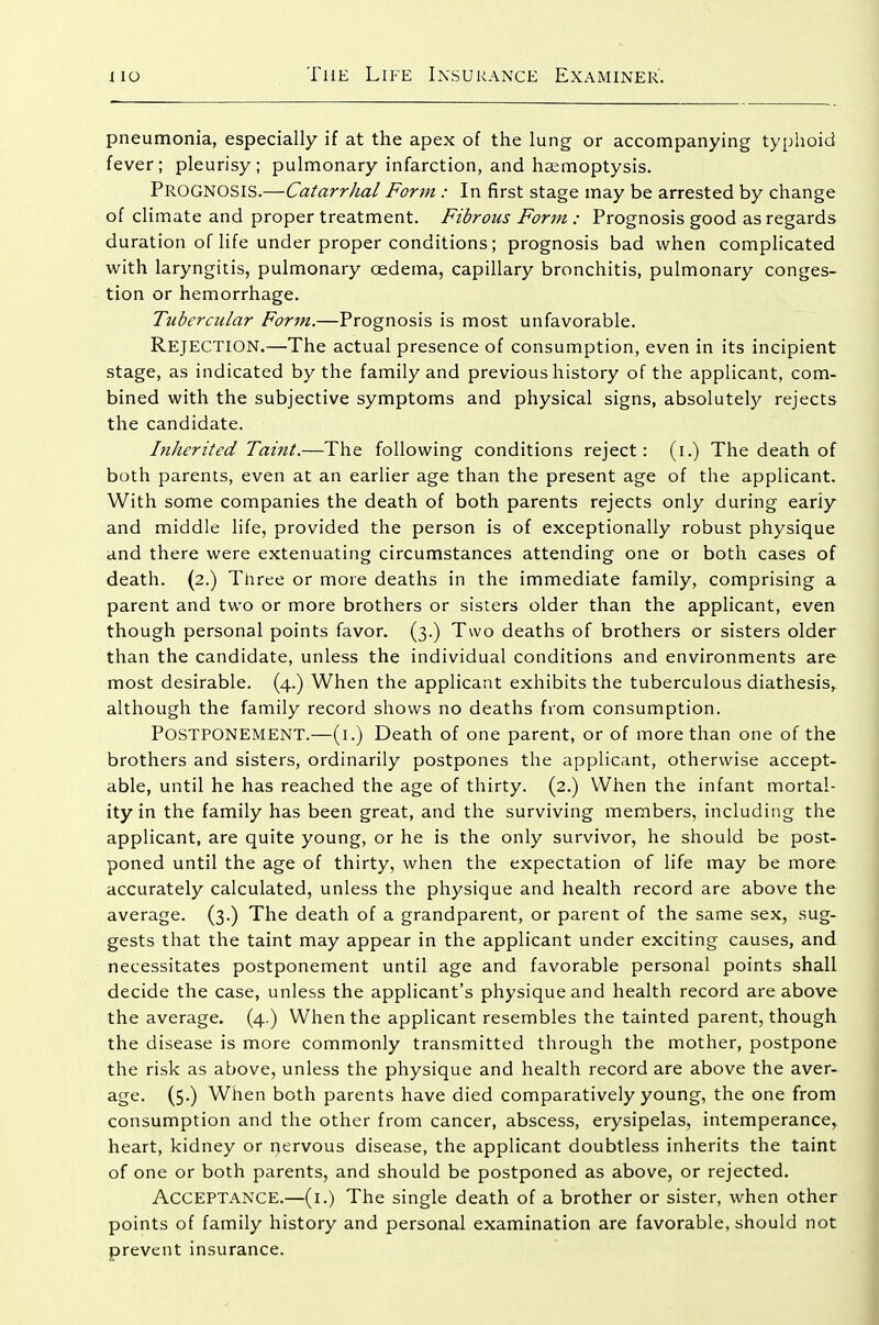 pneumonia, especially if at the apex of the lung or accompanying typhoid fever; pleurisy; pulmonary infarction, and haemoptysis. Prognosis.—Catarrhal Form : In first stage may be arrested by change of climate and proper treatment. Fibrous Form : Prognosis good as regards duration of life under proper conditions; prognosis bad when complicated with laryngitis, pulmonary oedema, capillary bronchitis, pulmonary conges- tion or hemorrhage. Tubercular Form.—Prognosis is most unfavorable. Rejection.—The actual presence of consumption, even in its incipient stage, as indicated by the family and previous history of the applicant, com- bined with the subjective symptoms and physical signs, absolutely rejects the candidate. Inherited Taint.—The following conditions reject: (i.) The death of both parents, even at an earlier age than the present age of the applicant. With some companies the death of both parents rejects only during eariy and middle life, provided the person is of exceptionally robust physique and there were extenuating circumstances attending one or both cases of death. (2.) Three or more deaths in the immediate family, comprising a parent and two or more brothers or sisters older than the applicant, even though personal points favor. (3.) Two deaths of brothers or sisters older than the candidate, unless the individual conditions and environments are most desirable. (4.) When the applicant exhibits the tuberculous diathesis,^ although the family record shows no deaths from consumption. Postponement.—(1.) Death of one parent, or of more than one of the brothers and sisters, ordinarily postpones the applicant, otherwise accept- able, until he has reached the age of thirty. (2.) When the infant mortal- ity in the family has been great, and the surviving members, including the applicant, are quite young, or he is the only survivor, he should be post- poned until the age of thirty, when the expectation of life may be more accurately calculated, unless the physique and health record are above the average. (3.) The death of a grandparent, or parent of the same sex, sug- gests that the taint may appear in the applicant under exciting causes, and necessitates postponement until age and favorable personal points shall decide the case, unless the applicant's physique and health record are above the average. (4.) When the applicant resembles the tainted parent, though the disease is more commonly transmitted through the mother, postpone the risk as above, unless the physique and health record are above the aver- age. (5.) When both parents have died comparatively young, the one from consumption and the other from cancer, abscess, erysipelas, intemperance, heart, kidney or nervous disease, the applicant doubtless inherits the taint of one or both parents, and should be postponed as above, or rejected. Acceptance.—(l.) The single death of a brother or sister, when other points of family history and personal examination are favorable, should not prevent insurance.