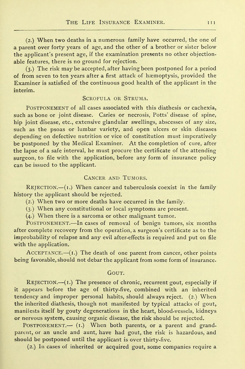 (2.) When two deaths in a numerous family have occurred, the one of a parent over forty years of age, and the other of a brother or sister below the applicant's present age, if the examination presents no other objection- able features, there is no ground for rejection. (3.) The risk maybe accepted, after having been postponed for a period of from seven to ten years after a first attack of haemoptysis, provided the Examiner is satisfied of the continuous good health of the applicant in the interim. Scrofula or Struma. Postponement of all cases associated with this diathesis or cachexia, such as bone or joint disease. Caries or necrosis. Potts' disease of spine, hip joint disease, etc., extensive glandular swellings, abscesses of any size, such as the psoas or lumbar variety, and open ulcers or skin diseases depending on defective nutrition or vice of constitution must imperatively be postponed by the Medical Examiner. At the completion of cure, after the lapse of a safe interval, he must procure the certificate of the attending surgeon, to file with the application, before any form of insurance policy can be issued to the applicant. Cancer and Tumors. Rejection.—(i.) When cancer and tuberculosis coexist in the family history the applicant should be rejected. (2.) When two or more deaths have occurred in the family. (3.) When any constitutional or local symptoms are present. (4.) When there is a sarcoma or other malignant tumor. Postponement.—In cases of removal of benign tumors, six months after complete recovery from the operation, a surgeon's certificate as to the improbability of relapse and any evil after-effects is required and put on file with the application. Acceptance.—(i.) The death of one parent from cancer, other points being favorable, should not debar the applicant from some form of insurance. Gout. Rejection.—(i.) The presence of chronic, recurrent gout, especially if it appears before the age of thirty-five, combined with an inherited tendency and improper personal habits, should always reject. (2.) When the inherited diathesis, though not manifested by typical attacks of gout, manifests itself by gouty degenerations in the heart, blood-vessels, kidneys or nervous system, causing organic disease, the risk should be rejected. Postponement.—■ (i.) When both parents, or a parent and grand- parent, or an uncle and aunt, have had gout, the risk is hazardous, and should be postponed until the applicant is over thirty-five. (2.) In cases of inherited or acquired gout, some companies require a