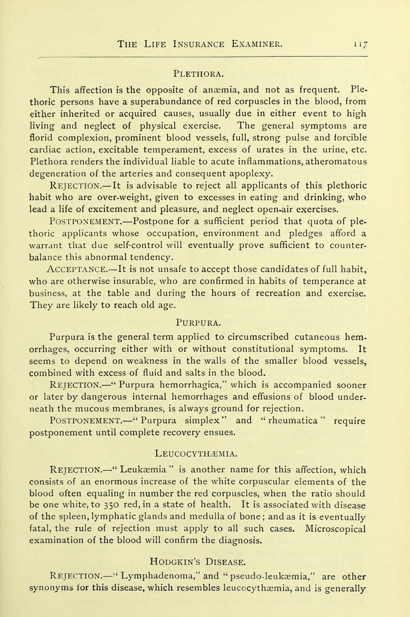 Plethora, This affection is the opposite of anaemia, and not as frequent. Ple- thoric persons have a superabundance of red corpuscles in the blood, from either inherited or acquired causes, usually due in either event to high living and neglect of physical exercise. The general symptoms are florid complexion, prominent blood vessels, full, strong pulse and forcible cardiac action, excitable temperament, excess of urates in the urine, etc. Plethora renders the individual liable to acute inflammations, atheromatous degeneration of the arteries and consequent apoplexy. Rejection.—It is advisable to reject all applicants of this plethoric habit who are over-weight, given to excesses in eating and drinking, who lead a life of excitement and pleasure, and neglect open-air exercises. Postponement.—Postpone for a sufficient period that quota of ple- thoric applicants whose occupation, environment and pledges afford a warrant that due self-control will eventually prove sufficient to counter- balance this abnormal tendency. Acceptance.—It is not unsafe to accept those candidates of full habit, who are otherwise insurable, who are confirmed in habits of temperance at business, at the table and during the hours of recreation and exercise. They are likely to reach old age. Purpura. Purpura is the general term applied to circumscribed cutaneous hem- orrhages, occurring either with or without constitutional symptoms. It seems to depend on weakness in the walls of the smaller blood vessels, combined with excess of fluid and salts in the blood. Rejection.— Purpura hemorrhagica, which is accompanied sooner or later by dangerous internal hemorrhages and effusions of blood under- neath the mucous membranes, is always ground for rejection. Postponement.—Purpura simplex and  rheumatica require postponement until complete recovery ensues. LEUCOCYTHyEMIA. Rejection.— Leukaemia  is another name for this affection, which consists of an enormous increase of the white corpuscular elements of the blood often equaling in number the red corpuscles, when the ratio should be one white, to 350 red, in a state of health. It is associated with disease of the spleen, lymphatic glands and medulla of bone; and as it is eventually fatal, the rule of rejection must apply to all such cases. Microscopical examination of the blood will confirm the diagnosis. Hodgkin's Disease. Rejection.—Lymphadenoma, and  pseudo-leukaemia, are other synonyms for this disease, which resembles leucocythaemia, and is generally