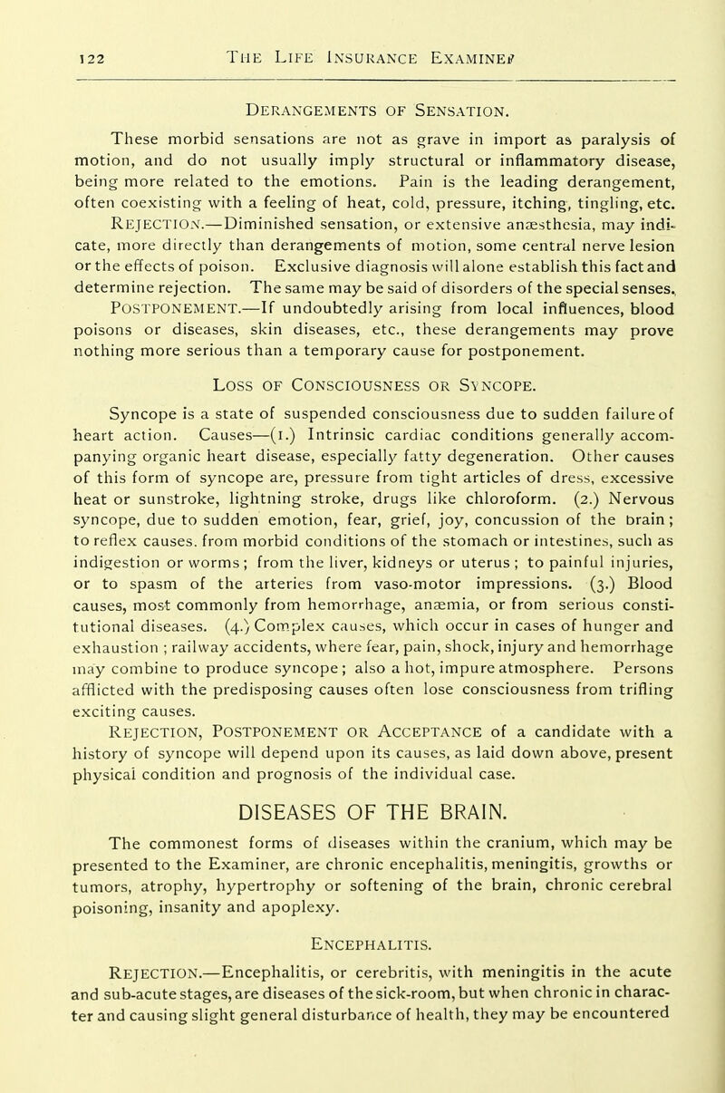 Derangements of Sensation. These morbid sensations are not as grave in import as paralysis of motion, and do not usually imply structural or inflammatory disease, being more related to the emotions. Pain is the leading derangement, often coexisting with a feeling of heat, cold, pressure, itching, tingling, etc. Rejection.—Diminished sensation, or extensive anjEsthesia, may indi- cate, more directly than derangements of motion, some central nerve lesion or the effects of poison. Exclusive diagnosis will alone establish this fact and determine rejection. The same may be said of disorders of the special senses., Postponement.—If undoubtedly arising from local influences, blood poisons or diseases, skin diseases, etc., these derangements may prove nothing more serious than a temporary cause for postponement. Loss of Consciousness or Syncope. Syncope is a state of suspended consciousness due to sudden failure of heart action. Causes—(l.) Intrinsic cardiac conditions generally accom- panying organic heart disease, especially fatty degeneration. Other causes of this form of syncope are, pressure from tight articles of dress, excessive heat or sunstroke, lightning stroke, drugs like chloroform. (2.) Nervous syncope, due to sudden emotion, fear, grief, joy, concussion of the brain; to reflex causes, from morbid conditions of the stomach or intestines, such as indigestion or worms ; from the liver, kidneys or uterus ; to painful injuries, or to spasm of the arteries from vaso-motor impressions. (3.) Blood causes, most commonly from hemorrhage, ansemia, or from serious consti- tutional diseases. (4.)Com.plex causes, which occur in cases of hunger and exhaustion ; railway accidents, where fear, pain, shock, injury and hemorrhage may combine to produce syncope; also a hot, impure atmosphere. Persons afflicted with the predisposing causes often lose consciousness from trifling exciting causes. Rejection, Postponement or Acceptance of a candidate with a history of syncope will depend upon its causes, as laid down above, present physical condition and prognosis of the individual case. DISEASES OF THE BRAIN. The commonest forms of diseases within the cranium, which may be presented to the Examiner, are chronic encephalitis, meningitis, growths or tumors, atrophy, hypertrophy or softening of the brain, chronic cerebral poisoning, insanity and apoplexy. Encephalitis. Rejection.—Encephalitis, or cerebritis, with meningitis in the acute and sub-acute stages, are diseases of the sick-room, but when chronic in charac- ter and causing slight general disturbance of health, they may be encountered
