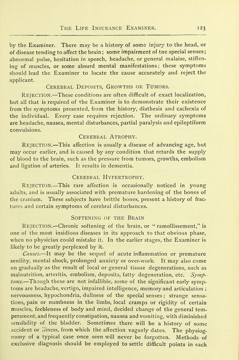 by the Examiner. There may be a history of some injury to the head, or of disease tending to afifect the brain ; some impairment of tne special senses; abnormal pulse, hesitation in speech, headache, or general malaise, stiffen- ing of muscles, or some absurd mental manifestations; these symptoms should lead the Examiner to locate the cause accurately and reject the applicant. Cerebral Deposits, Growths or Tumors. Rejection.—These conditions are often difficult of exact localization, but all that is required of the Examiner is to demonstrate their existence from the symptoms presented, from the history, diathesis and cachexia of the individual. Every case requires rejection. The ordinary symptoms are headache, nausea, mental disturbances, partial paralysis and epileptiform convulsions. Cerebral Atrophy. Rejection.—This affection is usually a disease of advancing age, but may occur earlier, and is caused by any condition that retards the supply of blood to the brain, such as the pressure from tumors, growths, embolism and ligation of arteries. It results in dementia. Cerebral Hypertrophy. Rejection.—This rare affection is occasionally noticed in young adults, and is usually associated with premature hardening of the bones of the cranium. These subjects have brittle bones, present a history of frac- tures and certain symptoms of cerebral disturbances. Softening of the Brain Rejection.—Chronic softening of the brain, or  ramoUissement, is one of the most insidious diseases in its approach to that obvious phase, when no physician could mistake it. In the earlier stages, the Examiner is likely to be greatly perplexed by it. Causes.—It may be the sequel of acute inflammation or premature senility, mental shock, prolonged anxiety or over-work. It may also come on gradually as the result of local or general tissue degenerations, such as malnutrition, arteritis, embolism, deposits, fatty degeneration, etc. Symp- toms.—Though these are not infallible, some of the significant early symp- toms are headache, vertigo, impaired intelligence, memory and articulation ; nervousness, hypochondria, dullness of the special senses ; strange sensa- tions, pain or numbness in the limbs, local cramps or rigidity of certain muscles, feebleness of body and mind, decided change of the general tem- perament, and frequently constipation, nausea and vomiting, with diminished sensibility of the bladder. Sometimes there will be a history of some accident or Hiness, from which the affection vaguely dates. The physiog- nomy of a typical case once seen will never be forgotten. Methods of exclusive diagnosis should be employed to settle difficult points in each