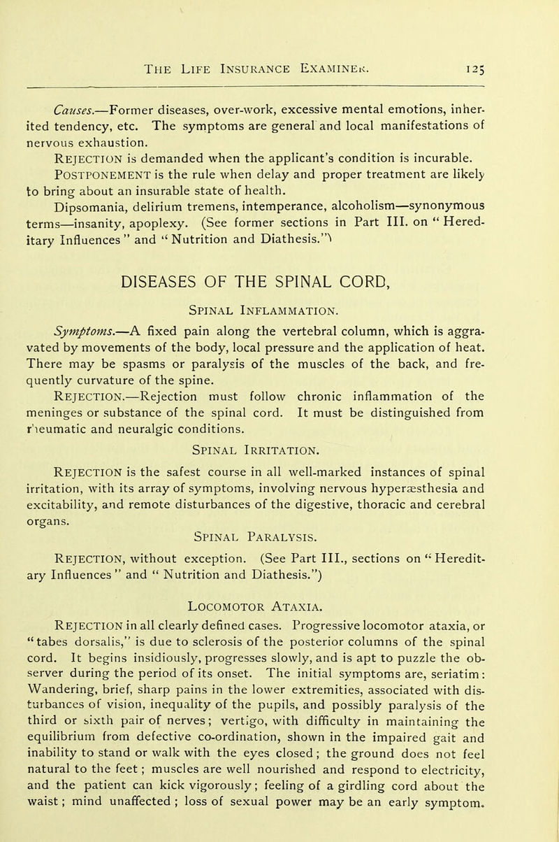 Causes.—Former diseases, over-work, excessive mental emotions, inher- ited tendency, etc. The syrnptoms are general and local manifestations of nervous exhaustion. Rejection is demanded when the applicant's condition is incurable. Postponement is the rule when delay and proper treatment are likely to bring about an insurable state of health. Dipsomania, delirium tremens, intemperance, alcoholism—synonymous terms—insanity, apoplexy. (See former sections in Part III. on  Hered- itary Influences and Nutrition and Diathesis.^ DISEASES OF THE SPINAL CORD, Spinal Inflammation. Symptoms.—A fixed pain along the vertebral column, which is aggra- vated by movements of the body, local pressure and the application of heat. There may be spasms or paralysis of the muscles of the back, and fre- quently curvature of the spine. Rejection.—Rejection must follow chronic inflammation of the meninges or substance of the spinal cord. It must be distinguished from r'leumatic and neuralgic conditions. Spinal Irritation. Rejection is the safest course in all well-marked instances of spinal irritation, with its array of symptoms, involving nervous hyperaesthesia and excitability, and remote disturbances of the digestive, thoracic and cerebral organs. Spinal Paralysis. Rejection, without exception. (See Part III., sections on  Heredit- ary Influences and  Nutrition and Diathesis.) Locomotor Ataxia. Rejection in all clearly defined cases. Progressive locomotor ataxia, or tabes dorsalis, is due to sclerosis of the posterior columns of the spinal cord. It begins insidiously, progresses slowly, and is apt to puzzle the ob- server during the period of its onset. The initial symptoms are, seriatim: Wandering, brief, sharp pains in the lower extremities, associated with dis- turbances of vision, inequality of the pupils, and possibly paralysis of the third or sixth pair of nerves; vertigo, with difficulty in maintaining the equilibrium from defective co-ordination, shown in the impaired gait and inability to stand or walk with the eyes closed ; the ground does not feel natural to the feet ; muscles are well nourished and respond to electricity, and the patient can kick vigorously; feeling of a girdling cord about the waist; mind unaffected ; loss of sexual power may be an early symptom.