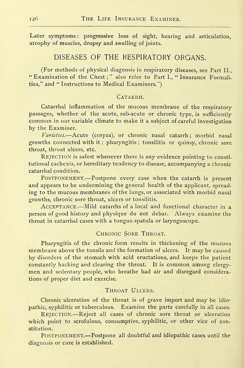 Later symptoms: progressive loss of sight, hearing and articulation, atrophy of muscles, dropsy and swelling of joints. DISEASES OF THE RESPIRATORY ORGANS. (For methods of physical diagnosis in respiratory diseases, see Part II., Examination of the Chest; also refer to Part I.,  Insurance Formali- ties, and  Instructions to Medical Examiners.) Catarrh. Catarrhal inflammation of the mucous membrane of the respiratory passages, whether of the acute, sub-acute or chronic type, is sufficiently common in our variable climate to make it a subject of careful investigation by the Examiner. Varieties.—Acute (coryza), or chronic nasal catarrh; morbid nasal growths connected with it ; pharyngitis ; tonsilitis or quinsy, chronic sore throat, throat ulcers, etc. Rejection is safest whenever there is any evidence pointing to consti- tutional cachexia, or hereditary tendency to disease, accompanying a chronic catarrhal condition. Postponement.—Postpone every case when the catarrh is present and appears to be undermining the general health of the applicant, spread- ing to the mucous membranes of the lungs, or associated with morbid nasal growths, chronic sore throat, ulcers or tonsilitis. Acceptance.—-Mild catarrhs of a local and functional character in a person of good history and physique do not debar. Always examine the throat in catarrhal cases with a tongue-spatula or laryngoscope. Chronic Sore Throat. Pharyngitis of the chronic form results in thickening of the mucous membrane above the tonsils and the formation of ulcers. It may be caused by disorders of the stomach with acid eructations, and keeps the patient constantly hacking and clearing the throat. It is common among clergy- men and sedentary people, who breathe bad air and disregard considera- tions of proper diet and exercise. Throat Ulcers. Chronic ulceration of the throat is of grave import and may be idio- pathic, syphilitic or tuberculous. Examine the parts carefully in all cases. Rejection.—Reject all cases of chronic sore throat or ulceration which point to scrofulous, consumptive, syphilitic, or other vice of con- stitution. Postponement.—Postpone all doubtful and idiopathic cases until the diagnosis or cure is established.