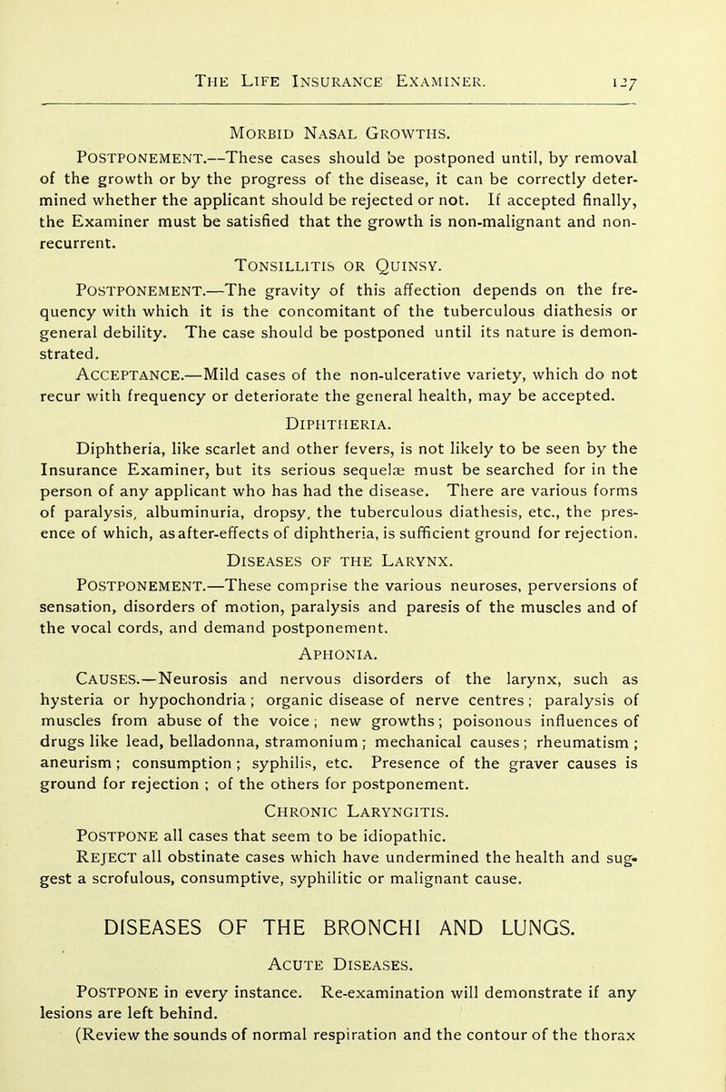 Morbid Nasal Growths. Postponement.—These cases should be postponed until, by removal of the growth or by the progress of the disease, it can be correctly deter- mined whether the applicant should be rejected or not. If accepted finally, the Examiner must be satisfied that the growth is non-malignant and non- recurrent. Tonsillitis or Quinsy. Postponement.—The gravity of this affection depends on the fre- quency with which it is the concomitant of the tuberculous diathesis or general debility. The case should be postponed until its nature is demon- strated. Acceptance.—Mild cases of the non-ulcerative variety, which do not recur with frequency or deteriorate the general health, may be accepted. Diphtheria. Diphtheria, like scarlet and other fevers, is not likely to be seen by the Insurance Examiner, but its serious sequelae must be searched for in the person of any applicant who has had the disease. There are various forms of paralysis, albuminuria, dropsy, the tuberculous diathesis, etc., the pres- ence of which, as after-effects of diphtheria, is sufficient ground for rejection. Diseases of the Larynx. Postponement.—These comprise the various neuroses, perversions of sensation, disorders of motion, paralysis and paresis of the muscles and of the vocal cords, and demand postponement. Aphonia. Causes.—Neurosis and nervous disorders of the larynx, such as hysteria or hypochondria; organic disease of nerve centres; paralysis of muscles from abuse of the voice ; new growths; poisonous influences of drugs like lead, belladonna, stramonium; mechanical causes; rheumatism; aneurism; consumption ; syphilis, etc. Presence of the graver causes is ground for rejection ; of the others for po.stponement. Chronic Laryngitis. Postpone all cases that seem to be idiopathic. Reject all obstinate cases which have undermined the health and sug- gest a scrofulous, consumptive, syphilitic or malignant cause. DISEASES OF THE BRONCHI AND LUNGS. Acute Diseases. Postpone in every instance. Re-examination will demonstrate if any lesions are left behind. (Review the sounds of normal respiration and the contour of the thorax