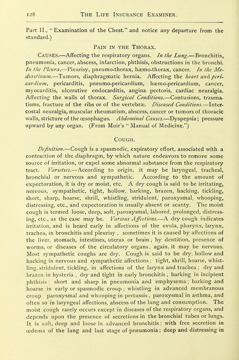 Part II., Examination of the Chest and notice any departure from the standard.) Pain in the Thorax. Causes.—Affecting the respiratory organs. In the Lung.—Bronchitis, pneumonia, cancer, abscess, infarction, phthisis, obstructions in the bronchi. In the Pleura.—Pleurisy, pneumo-thorax, haemo-thorax, cancer. In the Me- diastinum.—Tumors, diaphragmatic hernia. Affecting the heart and peri- cardium, pericarditis, pneumo-pericardium, haemo-pericardium, cancer, myocarditis, ulcerative endocarditis, angina pectoris, cardiac neuralgia. Affecting the walls of thorax. Surgical Conditions.—Contusions, trauma- tisms, fracture of the ribs or of the vertebrae. Diseased Conditions.—Inter- costal neuralgia, muscular rheumatism, abscess, cancer or tumors of thoracic walls, stricture of the oesophagus. Abdominal Causes.—Dyspepsia; pressure upward by any organ. (From Moir's  Manual of Medicine.) Cough. Definition.—Cough is a spasmodic, expiratory effort, associated with a contraction of the diaphragm, by which nature endeavors to remove some source of irritation, or expel some abnormal substance from the respiratory tract. Varieties.—According to origin, it may be laryngeal, tracheal, bronchial or nervous and sympathetic. According to the amount of expectoration, it is dry or moist, etc. A dry cough is said to be irritating, nervous, sympathetic, tight, hollow, barking, brazen, hacking, tickling, short, sharp, hoarse, shrill, whistling, stridulent, paroxysmal, whooping, distressing, etc., and expectoration is usually absent or scanty. The moist cough is termed loose, deep, soft, paroxysmal, labored, prolonged, distress- ing, etc., as the case may be. Various Affections.—A dry cough indicates irritation, and is heard early in affections of the uvula, pharynx, larynx, trachea, in bronchitis and pleurisy , sometimes it is caused by affections of the liver, stomach, intestines, uterus or brain , by dentition, presence of worms, or diseases of the circulatory organs, again, it may be nervous. Most sympathetic coughs are dry. Cough is said to be dry, hollow and hacking in nervous and sympathetic affections ; tight, shrill, hoarse, whist- ling, stridulent, tickling, in affections of the larynx and trachea ; dry and brazen in hysteria , dry and tight in early bronchitis ; barking in incipient phthisis ; short and sharp in pneumonia and emphysema; barking and hoarse in early or spasmodic croup ; whistling in advanced membranous croup , paroxysmal and whooping in pertussis , paroxysmal in asthma, and often so in laryngeal affections, abscess of the lung and consumption. The moist cough rarely occurs except in diseases of the respiratory organs, and depends upon the presence of secretions in the bronchial tubes or lungs. It is soft, deep and loose in advanced bronchitis; with free secretion in oedema of the lung and last stage of pneumonia; deep and distressing in