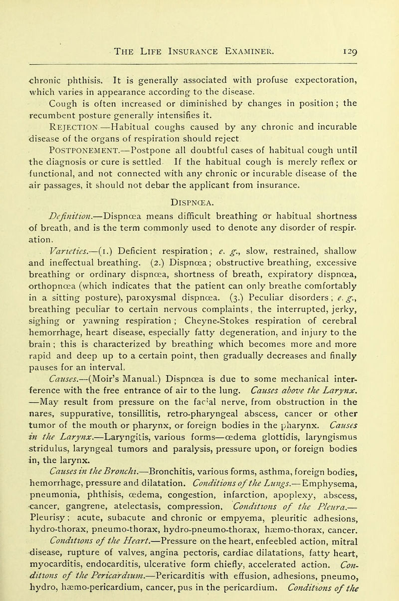 chronic phthisis. It is generally associated with profuse expectoration, which varies in appearance according to the disease. Cough is often increased or diminished by changes in position; the recumbent posture generally intensifies it. Rejection—Habitual coughs caused by any chronic and incurable disease of the organs of respiration should reject Postponement.—Postpone all doubtful cases of habitual cough until the diagnosis or cure is settled If the habitual cough is merely reflex or functional, and not connected with any chronic or incurable disease of the air passages, it should not debar the applicant from insurance. Dispncea. Definition.—Dispncea means difficult breathing or habitual shortness of breath, and is the term commonly used to denote any disorder of respir- ation. Varieties.—(i.') Deficient respiration; e, g., slow, restrained, shallow and ineffectual breathing. (2.) Dispncea; obstructive breathing, excessive breathing or ordinary dispncea, shortness of breath, expiratory dispncea, orthopncea (which indicates that the patient can only breathe comfortably in a sitting posture), paroxysmal dispnoea. (3.) Peculiar disorders; e, g., breathing peculiar to certain nervous complaints, the interrupted, jerky, sighing or yawning respiration ; Cheyne-Stokes respiration of cerebral hemorrhage, heart disease, especially fatty degeneration, and injury to the brain ; this is characterized by breathing which becomes more and more rapid and deep up to a certain point, then gradually decreases and finally pauses for an interval. Causes.—(Moir's Manual.) Dispnoea is due to some mechanical inter- ference with the free entrance of air to the lung. Causes above the Larynx. —May result from pressure on the fac'al nerve, from obstruction in the nares, suppurative, tonsillitis, retro-pharyngeal abscess, cancer or other tumor of the mouth or pharynx, or foreign bodies in the pharynx. Causes in the Larynx.—Laryngitis, various forms—oedema glottidis, laryngismus stridulus, laryngeal tumors and paralysis, pressure upon, or foreign bodies in, the larynx. Causes in the Bronchi.—Bronchitis, various forms, asthma, foreign bodies, hemorrhage, pressure and dilatation. Conditions of the Lungs.— Emphysema, pneumonia, phthisis, oedema, congestion, infarction, apoplexy, abscess, cancer, gangrene, atelectasis, compression. Conditions of the Pleura.— Pleurisy ; acute, subacute and chronic or empyema, pleuritic adhesions, hydro-thorax, pneumo-thorax, hydro-pneumo-thorax, haemo-thorax, cancer. Conditions of the Heart.—Pressure on the heart, enfeebled action, mitral disease, rupture of valves, angina pectoris, cardiac dilatations, fatty heart, myocarditis, endocarditis, ulcerative form chiefly, accelerated action. Con- ditions of the Pericardium.—Pericarditis with effusion, adhesions, pneumo, hydro, hsemo-pericardium, cancer, pus in the pericardium. Conditions of the