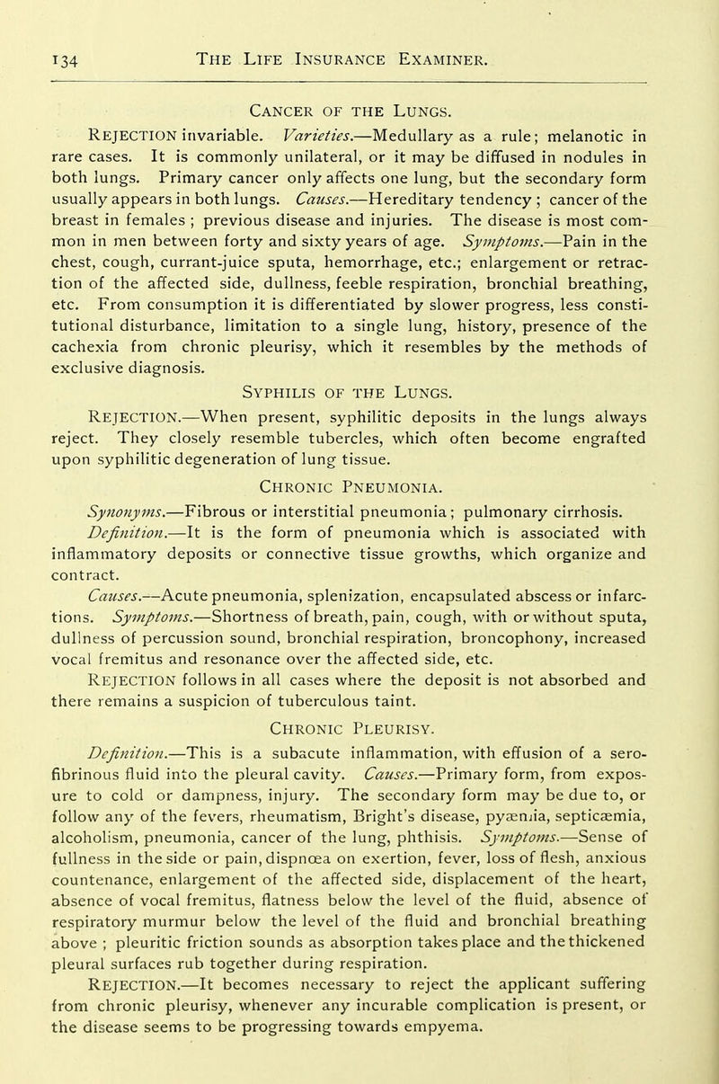 Cancer of the Lungs. Rejection invariable. Varieties.—Medullary as a rule; melanotic in rare cases. It is commonly unilateral, or it may be diffused in nodules in both lungs. Primary cancer only affects one lung, but the secondary form usually appears in both lungs. Causes.—Hereditary tendency ; cancer of the breast in females ; previous disease and injuries. The disease is most com- mon in men between forty and sixty years of age. Symptoms.—Pain in the chest, cough, currant-juice sputa, hemorrhage, etc.; enlargement or retrac- tion of the affected side, dullness, feeble respiration, bronchial breathing, etc. From consumption it is differentiated by slower progress, less consti- tutional disturbance, limitation to a single lung, history, presence of the cachexia from chronic pleurisy, which it resembles by the methods of exclusive diagnosis. Syphilis of the Lungs. Rejection.—When present, syphilitic deposits in the lungs always reject. They closely resemble tubercles, which often become engrafted upon syphilitic degeneration of lung tissue. Chronic Pneumonia. Synonyms.—Fibrous or interstitial pneumonia; pulmonary cirrhosis. Definition.—It is the form of pneumonia which is associated with inflammatory deposits or connective tissue growths, which organize and contract. Causes.—Acute pneumonia, splenization, encapsulated abscess or infarc- tions. Symptoms.—Shortness of breath, pain, cough, with or without sputa, dullness of percussion sound, bronchial respiration, broncophony, increased vocal fremitus and resonance over the affected side, etc. Rejection follows in all cases where the deposit is not absorbed and there remains a suspicion of tuberculous taint. Chronic Pleurisy. Definitio7i.—This is a subacute inflammation, with effusion of a sero- fibrinous fluid into the pleural cavity. Causes.—Primary form, from expos- ure to cold or dampness, injury. The secondary form may be due to, or follow any of the fevers, rheumatism, Bright's disease, pyseuiia, septicaemia, alcoholism, pneumonia, cancer of the lung, phthisis. Symptoms.—Sense of fullness in the side or pain, dispnoea on exertion, fever, loss of flesh, anxious countenance, enlargement of the affected side, displacement of the heart, absence of vocal fremitus, flatness below the level of the fluid, absence of respiratory murmur below the level of the fluid and bronchial breathing above ; pleuritic friction sounds as absorption takes place and the thickened pleural surfaces rub together during respiration. Rejection.—It becomes necessary to reject the applicant suffering from chronic pleurisy, whenever any incurable complication is present, or the disease seems to be progressing towards empyema.