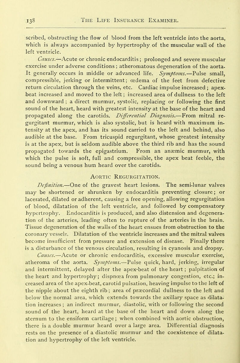 scribed, obstructing the flow of blood from the left ventricle into the aorta, which is always accompanied by hypertrophy of the muscular wall of the left ventricle. Causes.—Acute or chronic endocarditis ; prolonged and severe muscular exercise under adverse conditions; atheromatous degeneration of the aorta. It generally occurs in middle or advanced life. Symptoms.—Pulse small, compressible, jerking or intermittent; oedema of the feet from defective return circulation through the veins, etc. Cardiac impulse increased ; apex- beat increased and moved to the left; increased area of dullness to the left and downward ; a direct murmur, systolic, replacing or following the first sound of the heart, heard with greatest intensity at the base of the heart and propagated along the carotids. Differential Diagnosis.—From mitral re- gurgitant murmur, which is also systolic, but is heard with maximum in- tensity at the apex, and has its sound carried to the left and behind, also audible at the base. From tricuspid regurgitant, whose greatest intensity is at the apex, but is seldom audible above the third rib and has the sound propagated towards the epigastrium. From an anaemic murmur, with which the pulse is soft, full and compressible, the apex beat feeble, the sound being a venous hum heard over the carotids. Aortic Regurgitation. Definition.—One of the gravest heart lesions. The semi-lunar valves may be shortened or shrunken by endocarditis preventing closure; or lacerated, dilated or adherent, causing a free opening, allowing regurgitation of blood, dilatation of the left ventricle, and followed by compensatory hypertrophy. Endocarditis is produced, and also distension and degenera- tion of the arteries, leading often to rupture of the arteries in the brain. Tissue degeneration of the walls of the heart ensues from obstruction to the coronary vesselr.„ Dilatation of the ventricle increases and the mitral valves become insufficient from pressure and extension of disease. Finally there is a disturbance of the venous circulation, resulting in cyanosis and dropsy. Causes.—Acute or chronic endocarditis, excessive muscular exercise, atheroma of the aorta. Symptoms.—VwXse quick, hard, jerking, irregular and intermittent, delayed after the apex-beat of the heart ; palpitation of the heart and hypertrophy; dispnoea from pulmonary congestion, etc.; in- creased area of the apex-beat, carotid pulsation, heaving impulse to the left of the nipple about the eighth rib; area of prsecordial dullness to the left and below the normal area, which extends towards the axillary space as dilata- tion increases ; an indirect murmur, diastolic, with or following the second sound of the heart, heard at the base of the heart and down along the sternum to the ensiform cartilage; when combined vvith aortic obstruction, there is a double murmur heard over a large area. Differential diagnosis rests on the presence of a diastolic murmur and the coexistence of dilata- tion and hypertrophy of the left ventricle.