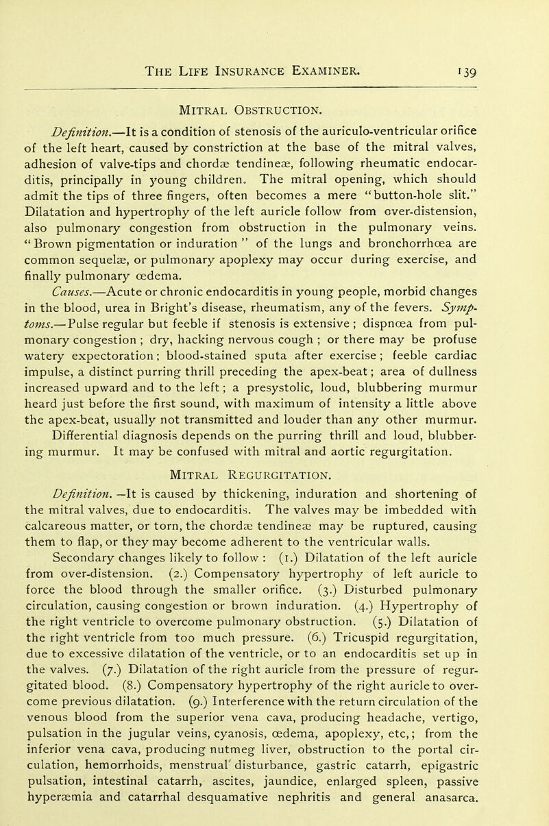 Mitral Obstruction. Definition.—It is a condition of stenosis of the auriculo-ventricular orifice of the left heart, caused by constriction at the base of the mitral valves, adhesion of valve-tips and chordae tendineae, following rheumatic endocar- ditis, principally in young children. The mitral opening, which should admit the tips of three fingers, often becomes a mere button-hole slit. Dilatation and hypertrophy of the left auricle follow from over-distension, also pulmonary congestion from obstruction in the pulmonary veins. Brown pigmentation or induration of the lungs and bronchorrhoea are common sequelae, or pulmonary apoplexy may occur during exercise, and finally pulmonary oedema. Causes.—Acute or chronic endocarditis in young people, morbid changes in the blood, urea in Bright's disease, rheumatism, any of the fevers. Symp- toms.— Pulse regular but feeble if stenosis is extensive ; dispnoea from pul- monary congestion ; dry, hacking nervous cough ; or there may be profuse watery expectoration; blood-stained sputa after exercise ; feeble cardiac impulse, a distinct purring thrill preceding the apex-beat; area of dullness increased upward and to the left; a presystolic, loud, blubbering murmur heard just before the first sound, with maximum of intensity a little above the apex-beat, usually not transmitted and louder than any other murmur. Differential diagnosis depends on the purring thrill and loud, blubber- ing murmur. It may be confused with mitral and aortic regurgitation. Mitral Regurgitation. Definition. —It is caused by thickening, induration and shortening of the mitral valves, due to endocarditis. The valves may be imbedded with calcareous matter, or torn, the chordae tendineae may be ruptured, causing them to flap, or they may become adherent to the ventricular walls. Secondary changes likely to follow : (i.) Dilatation of the left auricle from over-distension. (2.) Compensatory hypertrophy of left auricle to force the blood through the smaller orifice. (3.) Disturbed pulmonary circulation, causing congestion or brown induration. (4.) Hypertrophy of the right ventricle to overcome pulmonary obstruction. (5.) Dilatation of the right ventricle from too much pressure. (6.) Tricuspid regurgitation, due to excessive dilatation of the ventricle, or to an endocarditis set up in the valves. (7.) Dilatation of the right auricle from the pressure of regur- gitated blood. (8.) Compensatory hypertrophy of the right auricle to over- come previous dilatation. (9.) Interference with the return circulation of the venous blood from the superior vena cava, producing headache, vertigo, pulsation in the jugular veins, cyanosis, oedema, apoplexy, etc,; from the inferior vena cava, producing nutmeg liver, obstruction to the portal cir- culation, hemorrhoids, menstrual disturbance, gastric catarrh, epigastric pulsation, intestinal catarrh, ascites, jaundice, enlarged spleen, passive hyperaemia and catarrhal desquamative nephritis and general anasarca.