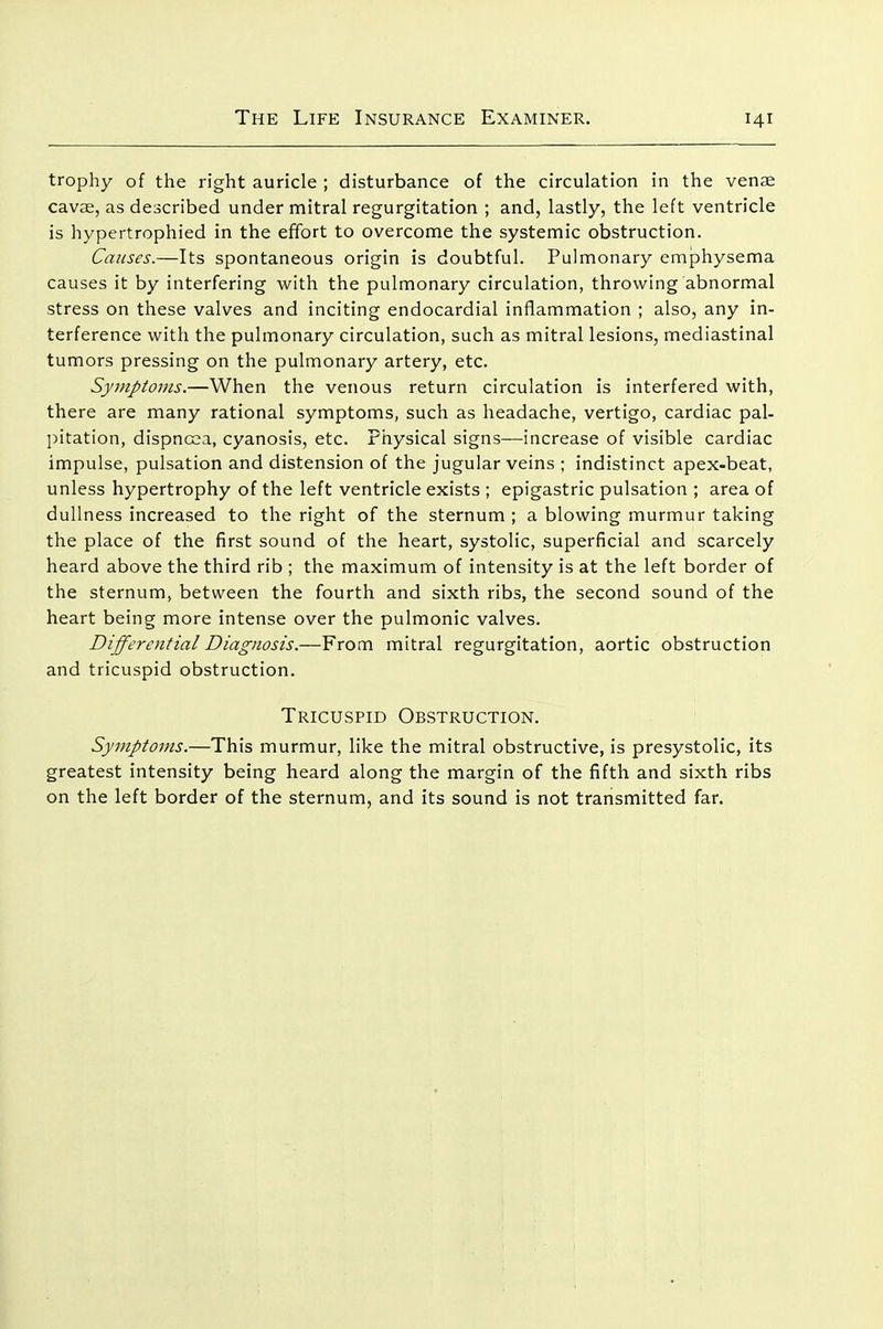 trophy of the right auricle ; disturbance of the circulation in the venae cavae, as described under mitral regurgitation ; and, lastly, the left ventricle is hypertrophied in the effort to overcome the systemic obstruction. Causes.—Its spontaneous origin is doubtful. Pulmonary emphysema causes it by interfering with the pulmonary circulation, throwing abnormal stress on these valves and inciting endocardial inflammation ; also, any in- terference with the pulmonary circulation, such as mitral lesions, mediastinal tumors pressing on the pulmonary artery, etc. Symptoms.—When the venous return circulation is interfered with, there are many rational symptoms, such as headache, vertigo, cardiac pal- pitation, dispncsa, cyanosis, etc. Physical signs—increase of visible cardiac impulse, pulsation and distension of the jugular veins ; indistinct apex-beat, unless hypertrophy of the left ventricle exists ; epigastric pulsation ; area of dullness increased to the right of the sternum ; a blowing murmur taking the place of the first sound of the heart, systolic, superficial and scarcely heard above the third rib ; the maximum of intensity is at the left border of the sternum, between the fourth and sixth ribs, the second sound of the heart being more intense over the pulmonic valves. Differential Diagnosis.—From mitral regurgitation, aortic obstruction and tricuspid obstruction. Tricuspid Obstruction. Symptoms.—This murmur, like the mitral obstructive, is presystolic, its greatest intensity being heard along the margin of the fifth and sixth ribs on the left border of the sternum, and its sound is not transmitted far.
