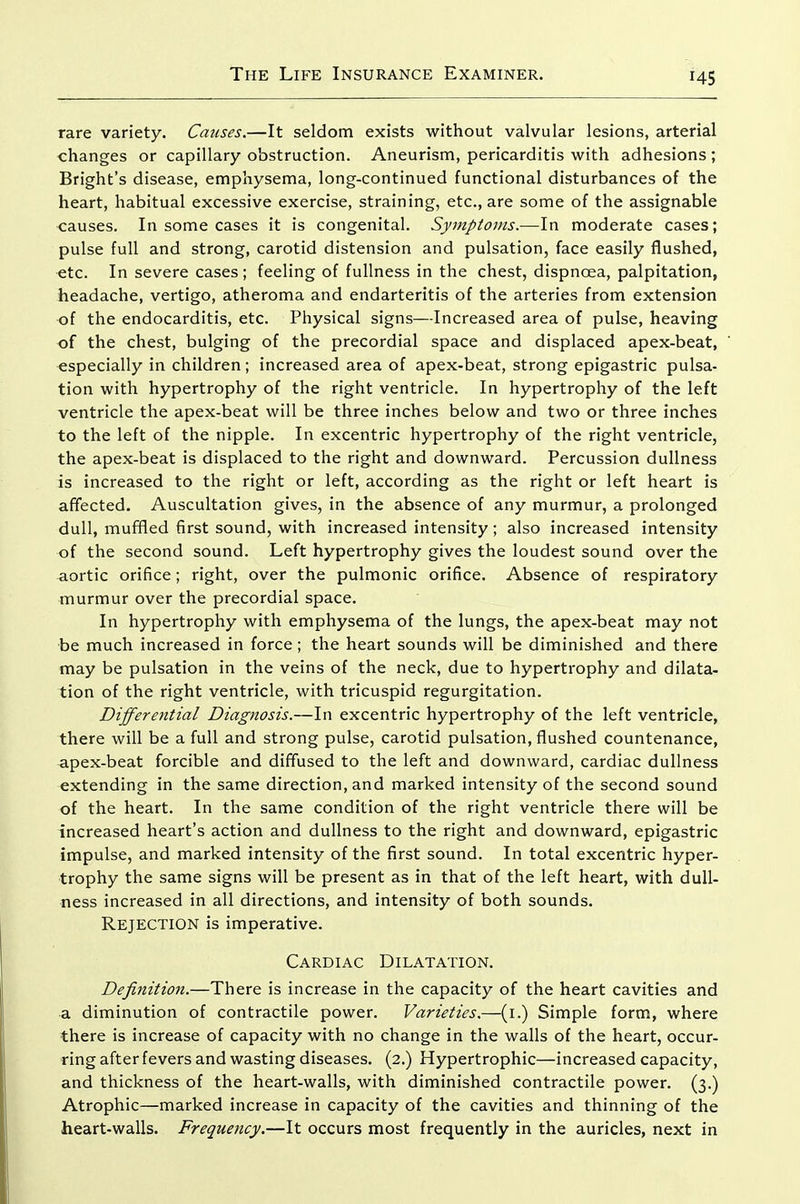 rare variety. Causes.—It seldom exists without valvular lesions, arterial changes or capillary obstruction. Aneurism, pericarditis with adhesions ; Bright's disease, emphysema, long-continued functional disturbances of the heart, habitual excessive exercise, straining, etc., are some of the assignable causes. In some cases it is congenital. Symptoms.—In moderate cases; pulse full and strong, carotid distension and pulsation, face easily flushed, etc. In severe cases; feeling of fullness in the chest, dispnoea, palpitation, headache, vertigo, atheroma and endarteritis of the arteries from extension of the endocarditis, etc. Physical signs—Increased area of pulse, heaving of the chest, bulging of the precordial space and displaced apex-beat, especially in children; increased area of apex-beat, strong epigastric pulsa- tion with hypertrophy of the right ventricle. In hypertrophy of the left ventricle the apex-beat will be three inches below and two or three inches to the left of the nipple. In excentric hypertrophy of the right ventricle, the apex-beat is displaced to the right and downward. Percussion dullness is increased to the right or left, according as the right or left heart is affected. Auscultation gives, in the absence of any murmur, a prolonged dull, mufifled first sound, with increased intensity; also increased intensity of the second sound. Left hypertrophy gives the loudest sound over the aortic orifice; right, over the pulmonic orifice. Absence of respiratory murmur over the precordial space. In hypertrophy with emphysema of the lungs, the apex-beat may not be much increased in force; the heart sounds will be diminished and there may be pulsation in the veins of the neck, due to hypertrophy and dilata- tion of the right ventricle, with tricuspid regurgitation. Differential Diagnosis.—In excentric hypertrophy of the left ventricle, there will be a full and strong pulse, carotid pulsation, flushed countenance, apex-beat forcible and diffused to the left and downward, cardiac dullness extending in the same direction, and marked intensity of the second sound of the heart. In the same condition of the right ventricle there will be increased heart's action and dullness to the right and downward, epigastric impulse, and marked intensity of the first sound. In total excentric hyper- trophy the same signs will be present as in that of the left heart, with dull- ness increased in all directions, and intensity of both sounds. Rejection is imperative. Cardiac Dilatation. Definition.—There is increase in the capacity of the heart cavities and a diminution of contractile power. Varieties.—(i.) Simple form, where there is increase of capacity with no change in the walls of the heart, occur- ring after fevers and wasting diseases. (2.) Hypertrophic—increased capacity, and thickness of the heart-walls, with diminished contractile power. (3.) Atrophic—marked increase in capacity of the cavities and thinning of the heart-walls. Frequency.—It occurs most frequently in the auricles, next in