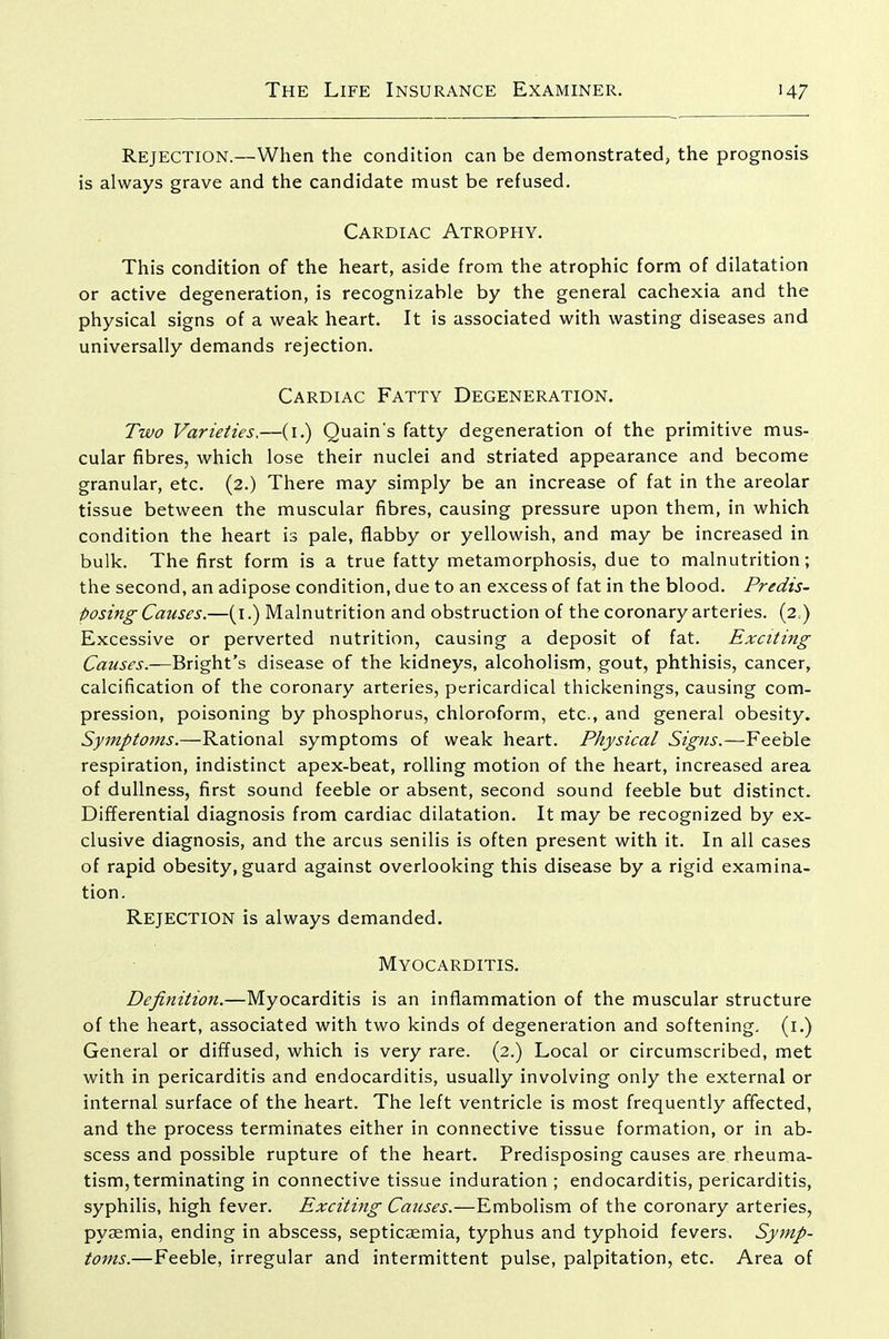 Rejection.—When the condition can be demonstrated, the prognosis is always grave and the candidate must be refused. Cardiac Atrophy. This condition of the heart, aside from the atrophic form of dilatation or active degeneration, is recognizable by the general cachexia and the physical signs of a weak heart. It is associated with wasting diseases and universally demands rejection. Cardiac Fatty Degeneration. Two Varieties.—(i.) Quain's fatty degeneration of the primitive mus- cular fibres, which lose their nuclei and striated appearance and become granular, etc. (2.) There may simply be an increase of fat in the areolar tissue between the muscular fibres, causing pressure upon them, in which condition the heart is pale, flabby or yellowish, and may be increased in bulk. The first form is a true fatty metamorphosis, due to malnutrition; the second, an adipose condition, due to an excess of fat in the blood. Predis- posing Causes.—(i.) Malnutrition and obstruction of the coronary arteries. (2.) Excessive or perverted nutrition, causing a deposit of fat. Exciting Causes.—Bright's disease of the kidneys, alcoholism, gout, phthisis, cancer, calcification of the coronary arteries, pericardical thickenings, causing com- pression, poisoning by phosphorus, chloroform, etc., and general obesity. Symptoms.—Rational symptoms of weak heart. Physical Sigtis.—Feeble respiration, indistinct apex-beat, rolling motion of the heart, increased area of dullness, first sound feeble or absent, second sound feeble but distinct. Differential diagnosis from cardiac dilatation. It may be recognized by ex- clusive diagnosis, and the arcus senilis is often present with it. In all cases of rapid obesity, guard against overlooking this disease by a rigid examina- tion. Rejection is always demanded. Myocarditis. Definition.—Myocarditis is an inflammation of the muscular structure of the heart, associated with two kinds of degeneration and softening, (i.) General or diffused, which is very rare. (2.) Local or circumscribed, met with in pericarditis and endocarditis, usually involving only the external or internal surface of the heart. The left ventricle is most frequently affected, and the process terminates either in connective tissue formation, or in ab- scess and possible rupture of the heart. Predisposing causes are rheuma- tism, terminating in connective tissue induration ; endocarditis, pericarditis, syphilis, high fever. Exciting Causes.—Embolism of the coronary arteries, pyjEmia, ending in abscess, septicaemia, typhus and typhoid fevers. Symp- toms.—Feeble, irregular and intermittent pulse, palpitation, etc. Area of