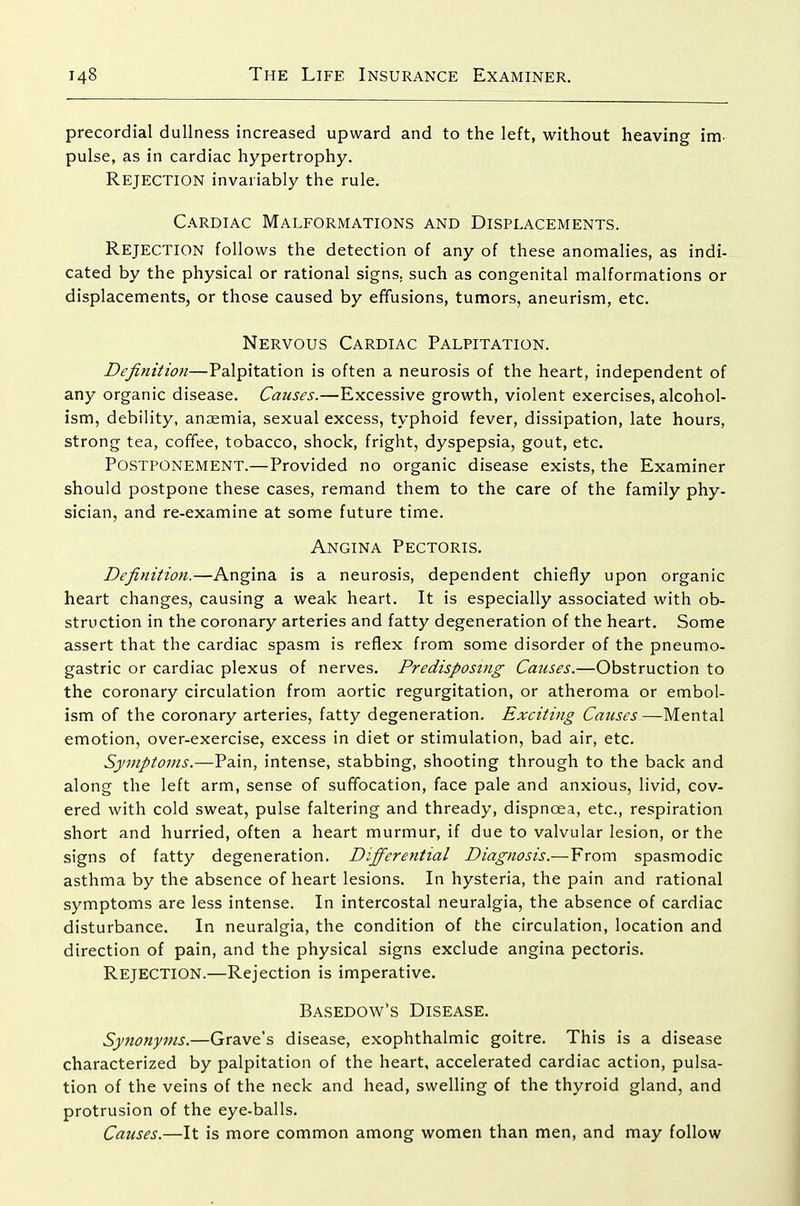 precordial dullness increased upward and to the left, without heaving im- pulse, as in cardiac hypertrophy. Rejection invariably the rule. Cardiac Malformations and Displacements. Rejection follows the detection of any of these anomalies, as indi- cated by the physical or rational signs, such as congenital malformations or displacements, or those caused by effusions, tumors, aneurism, etc. Nervous Cardiac Palpitation. Definition—Palpitation is often a neurosis of the heart, independent of any organic disease. Causes.—Excessive growth, violent exercises, alcohol- ism, debility, anaemia, sexual excess, typhoid fever, dissipation, late hours, strong tea, coffee, tobacco, shock, fright, dyspepsia, gout, etc. Postponement.—Provided no organic disease exists, the Examiner should postpone these cases, remand them to the care of the family phy- sician, and re-examine at some future time. Angina Pectoris. Definition.—Angina is a neurosis, dependent chiefly upon organic heart changes, causing a weak heart. It is especially associated with ob- struction in the coronary arteries and fatty degeneration of the heart. Some assert that the cardiac spasm is reflex from some disorder of the pneumo- gastric or cardiac plexus of nerves. Predisposing Causes.—Obstruction to the coronary circulation from aortic regurgitation, or atheroma or embol- ism of the coronary arteries, fatty degeneration. Exciting Causes —Mental emotion, over-exercise, excess in diet or stimulation, bad air, etc. Symptoms.—Pain, intense, stabbing, shooting through to the back and along the left arm, sense of suffocation, face pale and anxious, livid, cov- ered with cold sweat, pulse faltering and thready, dispnoea, etc., respiration short and hurried, often a heart murmur, if due to valvular lesion, or the signs of fatty degeneration. Differential Diagnosis.— From spasmodic asthma by the absence of heart lesions. In hysteria, the pain and rational symptoms are less intense. In intercostal neuralgia, the absence of cardiac disturbance. In neuralgia, the condition of the circulation, location and direction of pain, and the physical signs exclude angina pectoris. Rejection.—Rejection is imperative. Basedow's Disease. Synonyms.—Grave's disease, exophthalmic goitre. This is a disease characterized by palpitation of the heart, accelerated cardiac action, pulsa- tion of the veins of the neck and head, swelling of the thyroid gland, and protrusion of the eye-balls. Causes.—It is more common among women than men, and may follow