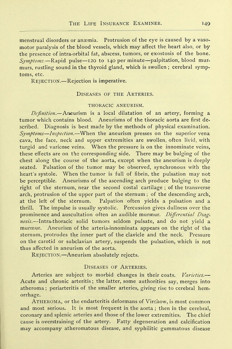 menstrual disorders or anaemia. Protrusion of the eye is caused by a vaso- motor paralysis of the blood vessels, which may affect the heart also, or by the presence of intra-orbital fat, abscess, tumors, or exostosis of the bone. Symptoms.—Rapid pulse—120 to 140 per minute—palpitation, blood mur- murs, rustling sound in the thyroid gland, which is swollen ; cerebral symp- toms, etc. Rejection.—Rejection is imperative. Diseases of the Arteries. THORACIC aneurism. Definition.—Aneurism is a local dilatation of an artery, forming a tumor which contains blood. Aneurisms of the thoracic aorta are first de- scribed. Diagnosis is best made by the methods of physical examination. Symptoms—Inspection.—When the aneurism presses on the superior vena cava, the face, neck and upper extremities are swollen, often livid, with turgid and varicose veins. When the pressure is on the innominate veins, these effects are on the corresponding side. There may be bulging of the chest along the course of the aorta, except when the aneurism is deeply seated. Pulsation of the tumor may be observed, synchronous with the heart's systole. When the tumor is full of fibrin, the pulsation may not be perceptible. Aneurisms of the ascending arch produce bulging to the right of the sternum, near the second costal cartilage ; of the transverse arch, protrusion of the upper part of the sternum; of the descending arch, at the left of the siernum. Palpation often yields a pulsation and a thrill. The impulse is usually systolic. Percussion gives dullness over the prominence and auscultation often an audible murmur. Differential Diag- nosis.—Intra-thoracic solid tumors seldom pulsate, and do not yield a murmur. Aneurism of the arteria-innominata appears on the right of the sternum, protrudes the inner part of the clavicle and the neck. Pressure on the carotid or subclavian artery, suspends the pulsation, which is not thus affected in aneurism of the aorta. Rejection.—Aneurism absolutely rejects. Diseases of Arteries. Arteries are subject to morbid changes in their coats. Varieties.— Acute and chronic arteritis; the latter, some authorities say, merges into atheroma; periarteritis of the smaller arteries, giving rise to cerebral hem- orrhage. Atheroma, or the endarteritis deformans of Virchow, is most common and most serious. It is most frequent in the aorta ; then in the cerebral, coronary and splenic arteries and those of the lower extremities. The chief cause is overstraining of the artery. Fatty degeneration and calcification may accompany atheromatous disease, and syphilitic gummatous disease