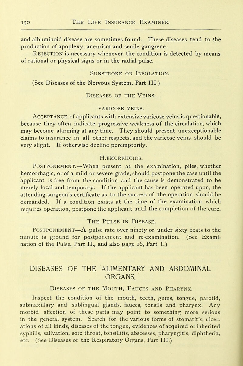 and albuminoid disease are sometimes found. These diseases tend to the production of apoplexy, aneurism and senile gangrene. Rejection is necessary whenever the condition is detected by means of rational or physical signs or in the radial pulse. Sunstroke or Insolation. (See Diseases of the Nervous System, Part III.) Diseases of the Veins. varicose veins. Acceptance of applicants with extensive varicose veins is questionable, because they often indicate progressive weakness of the circulation, which may become alarming at any time. They should present unexceptionable claims to insurance in all other respects, and the varicose veins should be very slight. If otherwise decline peremptorily. H/EMORRHOIDS. Postponement.—When present at the examination, piles, whether hemorrhagic, or of a mild or severe grade, should postpone the case until the applicant is free from the condition and the cause is demonstrated to be merely local and temporary. If the applicant has been operated upon, the attending surgeon's certificate as to the success of the operation should be demanded. If a condition exists at the time of the examination which requires operation, postpone the applicant until the completion of the cure. The Pulse in Disease. Postponement—A pulse rate over ninety or under sixty beats to the minute is ground for postponement and re-examination. (See Exami- nation of the Pulse, Part II., and also page i6, Part I.) DISEASES OF THE ALIMENTARY AND ABDOMINAL ORGANS. Diseases of the Mouth, Fauces and Pharynx. Inspect the condition of the mouth, teeth, gums, tongue, parotid, submaxillary and sublingual glands, fauces, tonsils and pharynx. Any morbid affection of these parts may point to something more serious in the general system. Search for the various forms of stomatitis, ulcer- ations of all kinds, diseases of the tongue, evidences of acquired or inherited syphilis, salivation, sore throat, tonsillitis, abscesses, pharyngitis, diphtheria, etc. (See Diseases of the Respiratory Organs, Part III.)