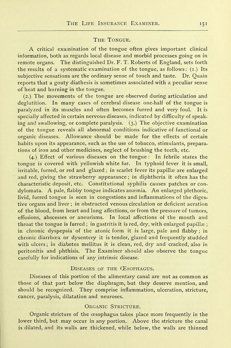 The Tongue. A critical exafnination of the tongue often gives important clinical information, both as regards local disease and morbid processes going on in remote organs. The distinguished Dr. F. T. Roberts of England, sets forth the results of a systematic examination of the tongue, as follows: (i.) Its subjective sensations are the ordinary sense of touch and taste. Dr. Quain reports that a gouty diathesis is sometimes associated with a peculiar sense of heat and burning in the tongue. (2.) The movements of the tongue are observed during articulation and deglutition. In many cases of cerebral disease one-half of the tongue is paralyzed in its muscles and often becomes furred and very foul. It is specially affected in certain nervous diseases, indicated by difficulty of speak- ing and swallowing, or complete paralysis. (3.) The objective examination of the tongue reveals all abnormal conditions indicative of functional or organic diseases. Allowance should be made for the effects of certain habits upon its appearance, such as the use of tobacco, stimulants, prepara- tions of iron and other medicines, neglect of brushing the teeth, etc. (4.) Effect of various diseases on the tongue : In febrile states the tongue is covered with yellowish white fur. In typhoid fever it is small, irritable, furred, or red and glazed ; in scarlet fever its papillse are enlarged and red, giving the strawberry appearance; in diphtheria it often has the characteristic deposit, etc. Constitutional syphilis causes patches or con- dylomata. A pale, flabby tongue indicates anaemia. An enlarged plethoric, livid, furred tongue is seen in congestions and inflammations of the diges- tive organs and liver ; in obstructed venous circulation or deficient aeration of the blood, from heart and lung affections, or from the pressure of tumors, effusions, abscesses or aneurisms. In local affections of the mouth and throat the tongue is furred ; in gastritis it is red, dry, with enlarged papillae ; in chronic dyspepsia of the atonic form it is large, pale and flabby; in chronic diarrhoea or dysentery it is tender, glazed and frequently studded with ulcers; in diabetes mellitus it is clean, red, dry and cracked, also in peritonitis and phthisis. The Examiner should also observe the tongue carefully for indications of any intrinsic disease. Diseases of the GEsophagus. Diseases of this portion of the alimentary canal are not as common as those of that part below the diaphragm, but they deserve mention, and should be recognized. They comprise inflammation, ulceration, stricture, cancer, paralysis, dilatation and neuroses. Organic Stricture. Organic stricture of the oesophagus takes place more frequently in the lower third, but may occur in any portion. Above the stricture the canal is dilated, and its walls are thickened, while below, the walls are thinned
