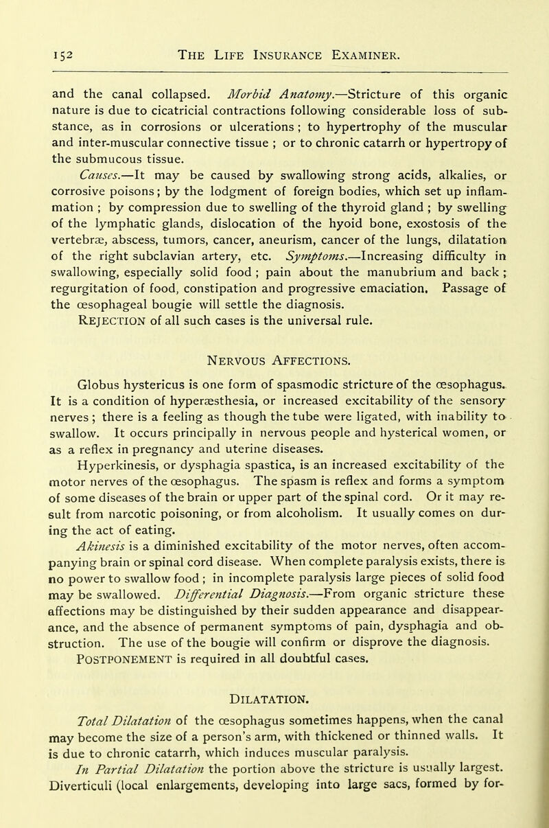 and the canal collapsed. Morbid Anatomy.—Stricture of this organic nature is due to cicatricial contractions following considerable loss of sub- stance, as in corrosions or ulcerations ; to hypertrophy of the muscular and inter-muscular connective tissue ; or to chronic catarrh or hypertropy of the submucous tissue. Causes.—It may be caused by swallowing strong acids, alkalies, or corrosive poisons; by the lodgment of foreign bodies, which set up inflam- mation ; by compression due to swelling of the thyroid gland ; by swelling^ of the lymphatic glands, dislocation of the hyoid bone, exostosis of the vertebrae, abscess, tumors, cancer, aneurism, cancer of the lungs, dilatation of the right subclavian artery, etc. Symptoms.—Increasing difficulty in swallowing, especially solid food ; pain about the manubrium and back ; regurgitation of food, constipation and progressive emaciation. Passage of the oesophageal bougie will settle the diagnosis. Rejection of all such cases is the universal rule. Nervous Affections. Globus hystericus is one form of spasmodic stricture of the oesophagus. It is a condition of hyperaesthesia, or increased excitability of the sensory nerves; there is a feeling as though the tube were ligated, with inability to swallow. It occurs principally in nervous people and hysterical women, or as a reflex in pregnancy and uterine diseases. Hyperkinesis, or dysphagia spastica, is an increased excitability of the motor nerves of the oesophagus. The spasm is reflex and forms a symptom of some diseases of the brain or upper part of the spinal cord. Or it may re- sult from narcotic poisoning, or from alcoholism. It usually comes on dur- ing the act of eating. Akmesis is a diminished excitability of the motor nerves, often accom- panying brain or spinal cord disease. When complete paralysis exists, there is no power to swallow food ; in incomplete paralysis large pieces of solid food may be swallowed. Differential Diagnosis.—From organic stricture these affections may be distinguished by their sudden appearance and disappear- ance, and the absence of permanent symptoms of pain, dysphagia and ob- struction. The use of the bougie will confirm or disprove the diagnosis. Postponement is required in all doubtful cases. Dilatation. Total Dilatation of the oesophagus sometimes happens, when the canal may become the size of a person's arm, with thickened or thinned walls. It is due to chronic catarrh, which induces muscular paralysis. In Partial Dilatation the portion above the stricture is usually largest. Diverticuli (local enlargements, developing into large sacs, formed by for-