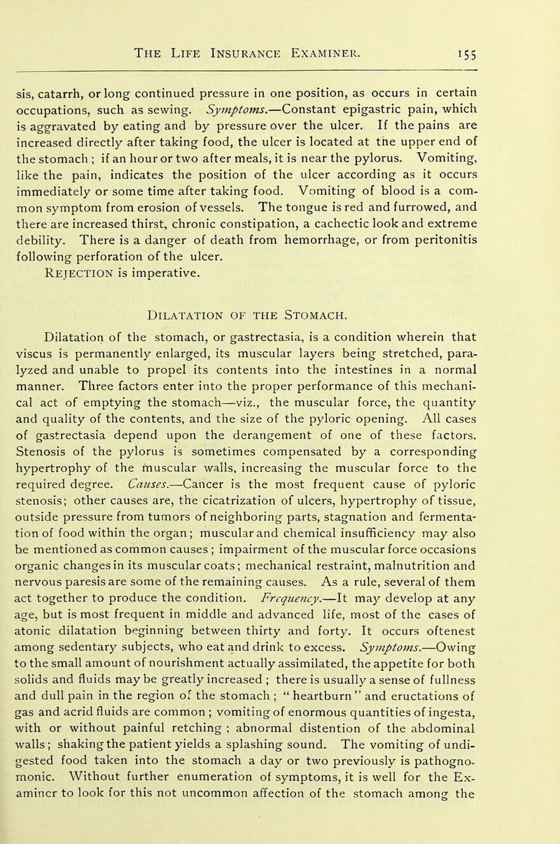 sis, catarrh, or long continued pressure in one position, as occurs in certain occupations, such as sewing. Symptoms.—Constant epigastric pain, which is aggravated by eating and by pressure over the ulcer. If the pains are increased directly after taking food, the ulcer is located at the upper end of the stomach ; if an hour or two after meals, it is near the pylorus. Vomiting, like the pain, indicates the position of the ulcer according as it occurs immediately or some time after taking food. Vomiting of blood is a com- mon symptom from erosion of vessels. The tongue is red and furrowed, and there are increased thirst, chronic constipation, a cachectic look and extreme debility. There is a danger of death from hemorrhage, or from peritonitis following perforation of the ulcer. Rejection is imperative. Dilatation of the Stomach. Dilatation of the stomach, or gastrectasia, is a condition wherein that viscus is permanently enlarged, its muscular layers being stretched, para- lyzed and unable to propel its contents into the intestines in a normal manner. Three factors enter into the proper performance of this mechani- cal act of emptying the stomach—viz., the muscular force, the quantity and quality of the contents, and the size of the pyloric opening. All cases of gastrectasia depend upon the derangement of one of these factors. Stenosis of the pylorus is sometimes compensated by a corresponding hypertrophy of the muscular walls, increasing the muscular force to the required degree. Causes.—Cancer is the most frequent cause of pyloric stenosis; other causes are, the cicatrization of ulcers, hypertrophy of tissue, outside pressure from tumors of neighboring parts, stagnation and fermenta- tion of food within the organ; muscular and chemical insufficiency may also be mentioned as common causes ; impairment of the muscular force occasions organic changes in its muscular coats; mechanical restraint, malnutrition and nervous paresis are some of the remaining causes. As a rule, several of them act together to produce the condition. Frequency.—It may develop at any age, but is most frequent in middle and advanced life, most of the cases of atonic dilatation beginning between thirty and forty. It occurs oftenest among sedentary subjects, who eat and drink to excess. Symptoms.—Owing to the small amount of nourishment actually assimilated, the appetite for both solids and fluids maybe greatly increased ; there is usually a sense of fullness and dull pain in the region of the stomach ;  heartburn and eructations of gas and acrid fluids are common ; vomiting of enormous quantities of ingesta, with or without painful retching ; abnormal distention of the abdominal walls; shaking the patient yields a splashing sound. The vomiting of undi- gested food taken into the stomach a day or two previously is pathogno- monic. Without further enumeration of symptoms, it is well for the Ex- aminer to look for this not uncommon affection of the stomach among the