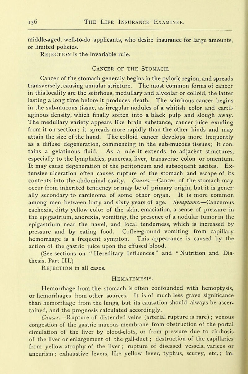 middle-aged, well-to-do applicants, who desire insurance for large amounts, or limited policies. Rejection is the invariable rule. Cancer of the Stomach. Cancer of the stomach generaly begins in the pyloric region, and spreads transversely, causing annular stricture. The most common forms of cancer in this locality are the scirrhous, medullary and alveolar or colloid, the latter lasting a long time before it produces death. The scirrhous cancer begins in the sub-mucous tissue, as irregular nodules of a whitish color and cartil- aginous density, which finally soften into a black pulp and slough away. The medullary variety appears like brain substance, cancer juice exuding from it on section; it spreads more rapidly than the other kinds and may attain the size of the hand. The colloid cancer develops more frequently as a diffuse degeneration, commencing in the sub-mucous tissues; it con- tains a gelatinous fluid. As a rule it extends to adjacent structures, especially to the lymphatics, pancreas, liver, transverse colon or omentum. It may cause degeneration of the peritoneum and subsequent ascites. Ex- tensive ulceration often causes rupture of the stomach and escape of its contents into the abdominal cavity. Causes.—Cancer of the stomach may occur from inherited tendency or may be of primary origin, but it is gener- ally secondary to carcinoma of some other organ. It is more common among men between forty and sixty years of age. Symptoms.—Cancerous cachexia, dirty yellow color of the skin, emaciation, a sense of pressure in the epigastrium, anorexia, vomiting, the presence of a nodular tumor in the epigastrium near the navel, and local tenderness, which is increased by pressure and by eating food. Coffee-ground vomiting from capillary hemorrhage is a frequent sympton. This appearance is caused by the action of the gastric juice upon the effused blood. (See sections on  Hereditary Influences  and  Nutrition and Dia- thesis, Part III.) Rejection in all cases. Hematemesis. Hemorrhage from the stomach is often confounded with hemoptysis, or hemorrhages from other sources. It is of much less grave significance than hemorrhage from the lungs, but its causation should always be ascer- tained, and the prognosis calculated accordingly. Causes.—Rupture of distended veins (arterial rupture is rare) ; venous congestion of the gastric mucous membrane from obstruction of the portal circulation of the liver by blood-clots, or from pressure due to cirrhosis of the liver or enlargement of the gall-duct ; destruction of the capillaries from yellow atrophy of the liver; rupture of diseased vessels, varices or aneurism ; exhaustive fevers, like yellow fever, typhus, scurvy, etc.; im-