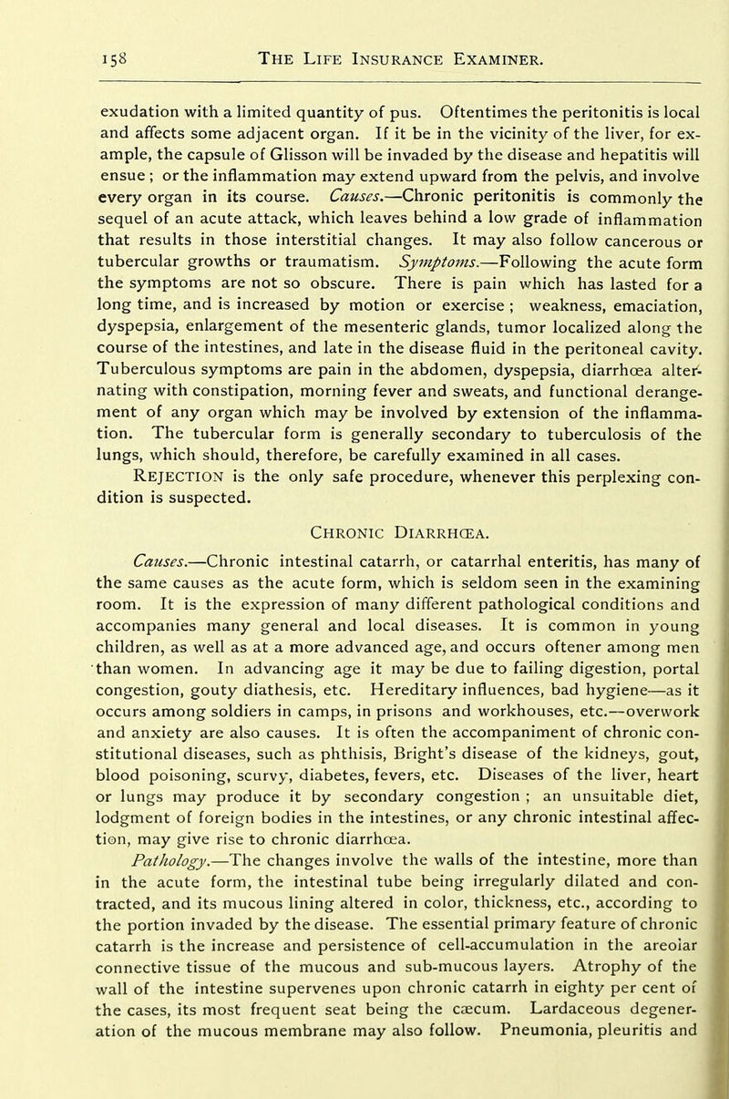exudation with a limited quantity of pus. Oftentimes the peritonitis is local and affects some adjacent organ. If it be in the vicinity of the liver, for ex- ample, the capsule of Glisson will be invaded by the disease and hepatitis will ensue ; or the inflammation may extend upward from the pelvis, and involve every organ in its course. Causes.—Chronic peritonitis is commonly the sequel of an acute attack, which leaves behind a low grade of inflammation that results in those interstitial changes. It may also follow cancerous or tubercular growths or traumatism. Symptoms.—Following the acute form the symptoms are not so obscure. There is pain which has lasted for a long time, and is increased by motion or exercise ; weakness, emaciation, dyspepsia, enlargement of the mesenteric glands, tumor localized along the course of the intestines, and late in the disease fluid in the peritoneal cavity. Tuberculous symptoms are pain in the abdomen, dyspepsia, diarrhoea alter- nating with constipation, morning fever and sweats, and functional derange- ment of any organ which may be involved by extension of the inflamma- tion. The tubercular form is generally secondary to tuberculosis of the lungs, which should, therefore, be carefully examined in all cases. Rejection is the only safe procedure, whenever this perplexing con- dition is suspected. Chronic Diarrhoea. Causes.—Chronic intestinal catarrh, or catarrhal enteritis, has many of the same causes as the acute form, which is seldom seen in the examining room. It is the expression of many different pathological conditions and accompanies many general and local diseases. It is common in young children, as well as at a more advanced age, and occurs oftener among men than women. In advancing age it may be due to failing digestion, portal congestion, gouty diathesis, etc. Hereditary influences, bad hygiene—as it occurs among soldiers in camps, in prisons and workhouses, etc.—overwork and anxiety are also causes. It is often the accompaniment of chronic con- stitutional diseases, such as phthisis, Bright's disease of the kidneys, gout, blood poisoning, scurvy, diabetes, fevers, etc. Diseases of the liver, heart or lungs may produce it by secondary congestion ; an unsuitable diet, lodgment of foreign bodies in the intestines, or any chronic intestinal affec- tion, may give rise to chronic diarrhoea. Pathology.—The changes involve the walls of the intestine, more than in the acute form, the intestinal tube being irregularly dilated and con- tracted, and its mucous lining altered in color, thickness, etc., according to the portion invaded by the disease. The essential primary feature of chronic catarrh is the increase and persistence of cell-accumulation in the areolar connective tissue of the mucous and sub-mucous layers. Atrophy of the wall of the intestine supervenes upon chronic catarrh in eighty per cent of the cases, its most frequent seat being the caecum. Lardaceous degener- ation of the mucous membrane may also follow. Pneumonia, pleuritis and