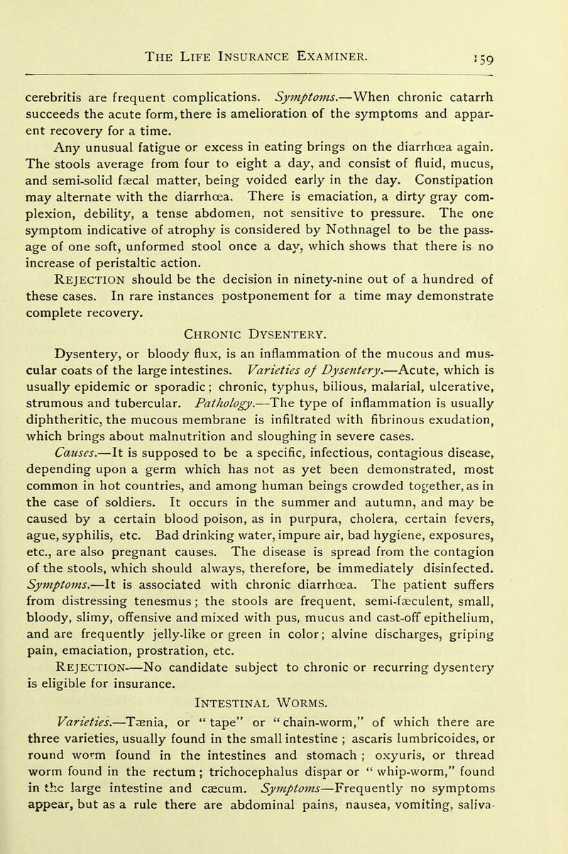 cerebritis are frequent complications. Symptoms.—When chronic catarrh succeeds the acute form, there is amelioration of the symptoms and appar- ent recovery for a time. Any unusual fatigue or excess in eating brings on the diarrhoea again. The stools average from four to eight a day, and consist of fluid, mucus, and semi-solid faecal matter, being voided early in the day. Constipation may alternate with the diarrhoea. There is emaciation, a dirty gray com- plexion, debility, a tense abdomen, not sensitive to pressure. The one symptom indicative of atrophy is considered by Nothnagel to be the pass- age of one soft, unformed stool once a day, which shows that there is no increase of peristaltic action. Rejection should be the decision in ninety-nine out of a hundred of these cases. In rare instances postponement for a time may demonstrate complete recovery. Chronic Dysentery. Dysentery, or bloody flux, is an inflammation of the mucous and mus- cular coats of the large intestines. Varieties of Dysentery.—Acute, which is usually epidemic or sporadic; chronic, typhus, bilious, malarial, ulcerative, strumous and tubercular. Pathology.—The type of inflammation is usually diphtheritic, the mucous membrane is infiltrated with fibrinous exudation, which brings about malnutrition and sloughing in severe cases. Causes.—It is supposed to be a specific, infectious, contagious disease, depending upon a germ which has not as yet been demonstrated, most common in hot countries, and among human beings crowded tog;ether, as in the case of soldiers. It occurs in the summer and autumn, and may be caused by a certain blood poison, as in purpura, cholera, certain fevers, ague, syphilis, etc. Bad drinking water, impure air, bad hygiene, exposures, etc., are also pregnant causes. The disease is spread from the contagion of the stools, which should always, therefore, be immediately disinfected. Symptoms.—It is associated with chronic diarrhoea. The patient suffers from distressing tenesmus; the stools are frequent, semi-feculent, small, bloody, slimy, off^ensive and mixed with pus, mucus and cast-off epithelium, and are frequently jelly-like or green in color; alvine discharges, griping pain, emaciation, prostration, etc. Rejection—No candidate subject to chronic or recurring dysentery is eligible for insurance. Intestinal Worms. Varieties.—Taenia, or tape or chain-worm, of which there are three varieties, usually found in the small intestine ; ascaris lumbricoides, or round worm found in the intestines and stomach ; oxyuris, or thread worm found in the rectum; trichocephalus dispar or whip-worm, found in the large intestine and caecum. Symptoms—Frequently no symptoms appear, but as a rule there are abdominal pains, nausea, vomiting, saliva-