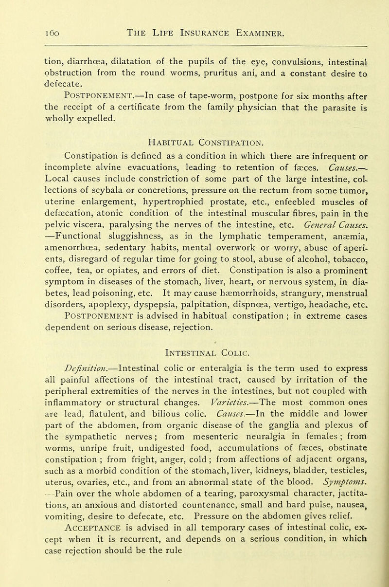 tion, diarrhoea, dilatation of the pupils of the eye, convulsions, intestinal obstruction from the round worms, pruritus ani, and a constant desire to defecate. Postponement.—In case of tape-worm, postpone for six months after the receipt of a certificate from the family physician that the parasite is wholly expelled. Habitual Constipation. Constipation is defined as a condition in which there are infrequent or incomplete alvine evacuations, leading to retention of fa;ces. Causes.—~ Local causes include constriction of some part of the large intestine, col- lections of scybala or concretions, pressure on the rectum from soaie tumor, uterine enlargement, hypertrophied prostate, etc., enfeebled muscles of defsecation, atonic condition of the intestinal muscular fibres, pain in the pelvic viscera, paralysing the nerves of the intestine, etc. General Causes. —Functional sluggishness, as in the lymphatic temperament, ansemia, amenorrhoea, sedentary habits, mental overwork or worry, abuse of aperi- ents, disregard of regular time for going to stool, abuse of alcohol, tobacco, coffee, tea, or opiates, and errors of diet. Constipation is also a prominent symptom in diseases of the stomach, liver, heart, or nervous system, in dia- betes, lead poisoning, etc. It may cause haemorrhoids, strangury, menstrual disorders, apoplexy, dyspepsia, palpitation, dispnoea, vertigo, headache, etc. Postponement is advised in habitual constipation ; in extreme cases dependent on serious disease, rejection. Intestinal Colic. Definition.—Intestinal colic or enteralgia is the term used to express all painful affections of the intestinal tract, caused by irritation of the peripheral extremities of the nerves in the intestines, but not coupled with inflammatory or structural changes. Varieties.—The most common ones are lead, flatulent, and bilious colic. Causes.—In the middle and lower part of the abdomen, from organic disease of the ganglia and plexus of the sympathetic nerves; from mesenteric neuralgia in females ; from worms, unripe fruit, undigested food, accumulations of faeces, obstinate constipation ; from fright, anger, cold ; from affections of adjacent organs, such as a morbid condition of the stomach, liver, kidneys, bladder, testicles, uterus, ovaries, etc., and from an abnormal state of the blood. Symptoms. - Pain over the whole abdomen of a tearing, paroxysmal character, jactita- tions, an anxious and distorted countenance, small and hard pulse, nausea^ vomiting, desire to defecate, etc. Pressure on the abdomen gives relief. Acceptance is advised in all temporary cases of intestinal colic, ex- cept when it is recurrent, and depends on a serious condition, in which case rejection should be the rule
