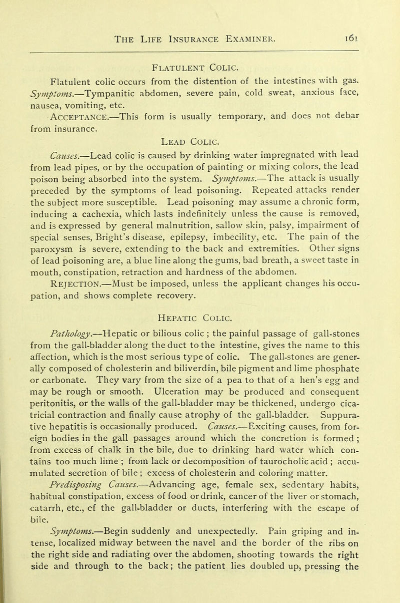 Flatulent Colic. Flatulent colic occurs from the distention of the intestines with gas. Symptoms.—Tympanitic abdomen, severe pain, cold sweat, anxious face, nausea, vomiting, etc. Acceptance.—This form is usually temporary, and does not debar from insurance. Lead Colic. Causes.—Lead colic is caused by drinking water impregnated with lead from lead pipes, or by the occupation of painting or mixing colors, the lead poison being absorbed into the system. Symptoms.—The attack is usually preceded by the symptoms of lead poisoning. Repeated attacks render the subject more susceptible. Lead poisoning may assume a chronic form, inducing a cachexia, which lasts indefinitely unless the cause is removed, and is expressed by general malnutrition, sallow skin, palsy, impairment of special senses, Bright's disease, epilepsy, imbecility, etc. The pain of the paroxysm is severe, extending to the back and extremities. Other signs of lead poisoning are, a blue line along the gums, bad breath, a sweet taste in mouth, constipation, retraction and hardness of the abdomen. Rejection.—Must be imposed, unless the applicant changes his occu- pation, and shows complete recovery. Hepatic Colic. Pathology.—Hepatic or bilious colic ; the painful passage of gall-stones from the gall-bladder along the duct to the intestine, gives the name to this affection, which is the most serious type of colic. The gall-stones are gener- ally composed of cholesterin and biliverdin, bile pigment and lime phosphate or carbonate. They vary from the size of a pea to that of a hen's egg and may be rough or smooth. Ulceration may be produced and consequent peritonitis, or the walls of the gall-bladder may be thickened, undergo cica- tricial contraction and finally cause atrophy of the gall-bladder. Suppura- tive hepatitis is occasionally produced. Causes.—Exciting causes, from for- eign bodies in the gall passages around which the concretion is formed ; from excess of chalk in the bile, due to drinking hard water which con- tains too much lime ; from lack or decomposition of taurocholic acid ; accu- mulated secretion of bile ; excess of cholesterin and coloring matter. Predisposing Causes.—Advancing age, female sex, sedentary habits, habitual constipation, excess of food or drink, cancer of the liver or stomach, catarrh, etc., cf the gall-bladder or ducts, interfering with the escape of bile. Symptoms.—Begin suddenly and unexpectedly. Pain griping and in- tense, localized midway between the navel and the border of the ribs on the right side and radiating over the abdomen, shooting towards the right side and through to the back; the patient lies doubled up, pressing the