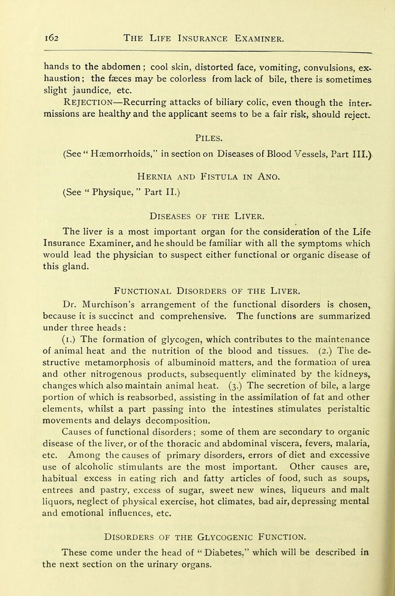 hands to the abdomen; cool skin, distorted face, vomiting, convulsions, ex. haustion; the faeces may be colorless from lack of bile, there is sometimes slight jaundice, etc. Rejection—Recurring attacks of biliary colic, even though the inter- missions are healthy and the applicant seems to be a fair risk, should reject. Piles. (See Haemorrhoids, in section on Diseases of Blood Vessels, Part III.) Hernia and Fistula in Ano. (See Physique, Part H.) Diseases of the Liver. The liver is a most important organ for the consideration of the Life Insurance Examiner, and he should be familiar with all the symptoms which would lead the physician to suspect either functional or organic disease of this gland. Functional Disorders of the Liver. Dr. Murchison's arrangement of the functional disorders is chosen, because it is succinct and comprehensive. The functions are summarized under three heads : (i.) The formation of glycogen, which contributes to the maintenance of animal heat and the nutrition of the blood and tissues. (2.) Tlie de- structive metamorphosis of albuminoid matters, and the formation of urea and other nitrogenous products, subsequently eliminated by the kidneys, changes which also maintain animal heat. (3.) The secretion of bile, a large portion of which is reabsorbed, assisting in the assimilation of fat and other elements, whilst a part passing into the intestines stimulates peristaltic movements and delays decomposition. Causes of functional disorders ; some of them are secondary to organic disease of the liver, or of the thoracic and abdominal viscera, fevers, malaria, etc. Among the causes of primary disorders, errors of diet and excessive use of alcoholic stimulants are the most important. Other causes are, habitual excess in eating rich and fatty articles of food, such as soups, entrees and pastry, excess of sugar, sweet new wines, liqueurs and malt liquors, neglect of physical exercise, hot cHmates, bad air, depressing mental and emotional influences, etc. Disorders of the Glycogenic Function. These come under the head of Diabetes, which will be described in the next section on the urinary organs.