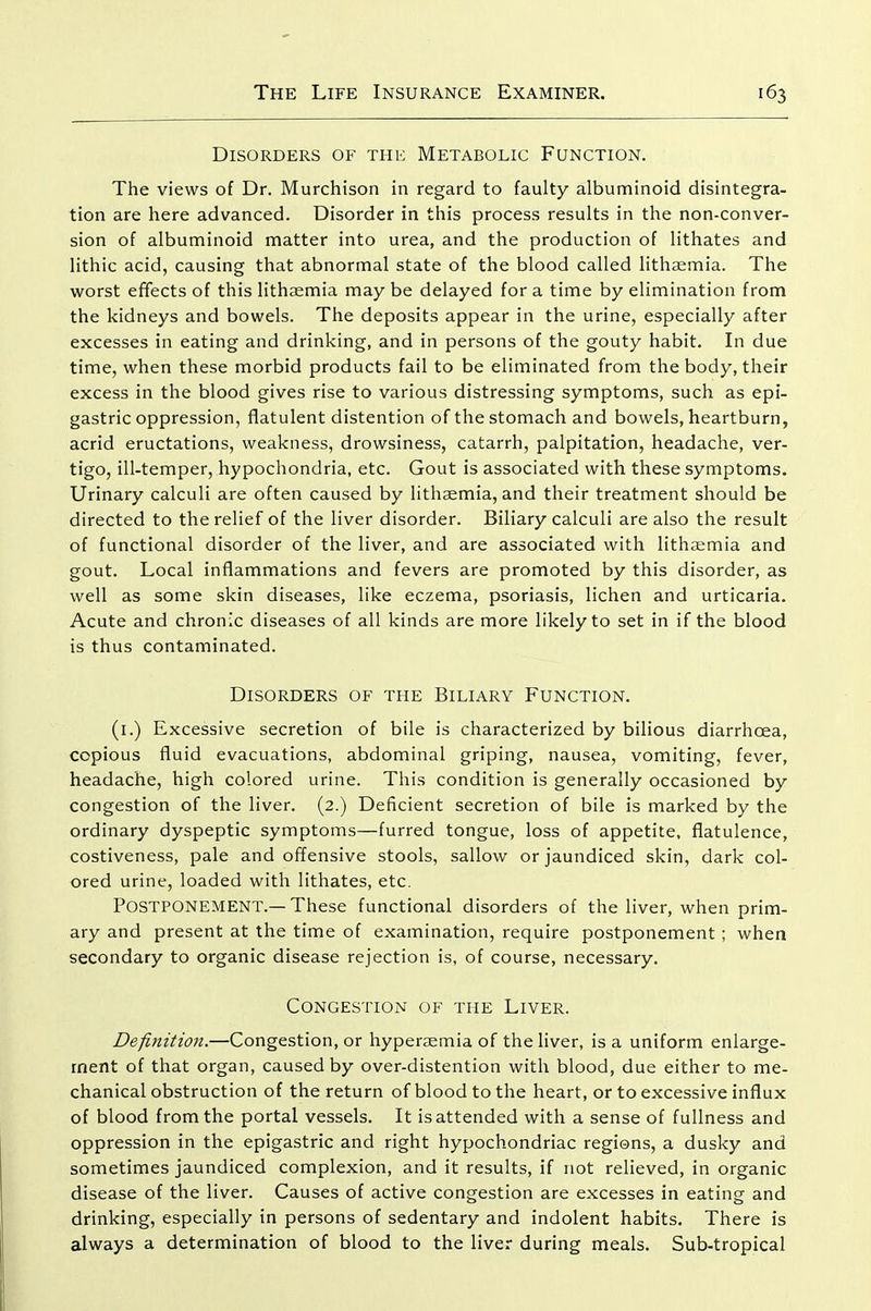 Disorders of thk Metabolic Function. The views of Dr. Murchison in regard to faulty albuminoid disintegra- tion are here advanced. Disorder in this process results in the non-conver- sion of albuminoid matter into urea, and the production of lithates and lithic acid, causing that abnormal state of the blood called lithsemia. The worst effects of this lithaemia may be delayed for a time by elimination from the kidneys and bowels. The deposits appear in the urine, especially after excesses in eating and drinking, and in persons of the gouty habit. In due time, when these morbid products fail to be eliminated from the body, their excess in the blood gives rise to various distressing symptoms, such as epi- gastric oppression, flatulent distention of the stomach and bowels, heartburn, acrid eructations, weakness, drowsiness, catarrh, palpitation, headache, ver- tigo, ill-temper, hypochondria, etc. Gout is associated with these symptoms. Urinary calculi are often caused by lithaemia, and their treatment should be directed to the relief of the liver disorder. Biliary calculi are also the result of functional disorder of the liver, and are associated with lithaemia and gout. Local inflammations and fevers are promoted by this disorder, as well as some skin diseases, like eczema, psoriasis, lichen and urticaria. Acute and chronic diseases of all kinds are more likely to set in if the blood is thus contaminated. Disorders of the Biliary Function. (i.) Excessive secretion of bile is characterized by bilious diarrhoea, copious fluid evacuations, abdominal griping, nausea, vomiting, fever, headache, high colored urine. This condition is generally occasioned by congestion of the liver. (2.) Deficient secretion of bile is marked by the ordinary dyspeptic symptoms—furred tongue, loss of appetite, flatulence, costiveness, pale and offensive stools, sallow or jaundiced skin, dark col- ored urine, loaded with lithates, etc. Postponement.—These functional disorders of the liver, when prim- ary and present at the time of examination, require postponement ; when secondary to organic disease rejection is, of course, necessary. Congestion of the Liver. Definition,—Congestion, or hypersemia of the liver, is a uniform enlarge- ment of that organ, caused by over-distention with blood, due either to me- chanical obstruction of the return of blood to the heart, or to excessive influx of blood from the portal vessels. It is attended with a sense of fullness and oppression in the epigastric and right hypochondriac regions, a dusky and sometimes jaundiced complexion, and it results, if not relieved, in organic disease of the liver. Causes of active congestion are excesses in eating and drinking, especially in persons of sedentary and indolent habits. There is always a determination of blood to the liver during meals. Sub-tropical