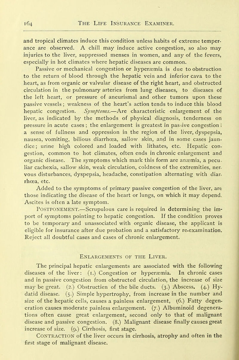 and tropical climates induce this condition unless habits of extreme temper- ance are observed. A chill may induce active congestion, so also may injuries to the liver, suppressed menses in women, and any of the fevers, especially in hot climates where hepatic diseases are common. Passive or mechanical congestion or hyperaemia is due to obstruction to the return of blood through the hepatic vein and inferior cava to the heart, as from organic or valvular disease of the right heart, and obstructed circulation in the pulmonary arteries from lung diseases, to diseases of the left heart, or pressure of aneurismal and other tumors upon these passive vessels ; weakness of the heart's action tends to induce this blood hepatic congestion. Symptoms.—Are characteristic enlargement of the liver, as indicated by the methods of physical diagnosis, tenderness on pressure in acute cases ; the enlargement is greatest in passive congestion ; a sense of fullness and oppression in the region of the liver, dyspepsia, nausea, vomiting, bilious diarrhoea, sallow skin, and in some cases jaun- dice; urine high colored and loaded with lithates, etc. Hepatic con- gestion, common to hot climates, often ends in chronic enlargement and organic disease. The symptoms which mark this form are anaemia, a pecu^ liar cachexia, sallow skin, weak circulation, coldness of the extremities, ner. vous disturbances, dyspepsia, headache, constipation alternating with diar- rhcea, etc. Added to the symptoms of primary passive congestion of the liver, are those indicating the disease of the heart or lungs, on which it may depend, Ascites is often a late symptom. Postponement.—Scrupulous care is required in determining the im- port of symptoms pointing to hepatic congestion. If the condition proves to be temporary and unassociated with organic disease, the applicant is eligible for insurance after due probation and a satisfactory re-examination. Reject all doubtful cases and cases of chronic enlargement. Enlargements of the Liver. The principal hepatic enlargements are associated with the following diseases of the liver: (i.) Congestion or hyperjemia. In chronic cases and in passive congestion from obstructed circulation, the increase of size may be great. (2.) Obstructien of the bile ducts. (3.) Abscess. (4.) Hy- datid disease. (5.) Simple hypertrophy, from increase in the number and size of the hepatic cells, causes a painless enlargement, (^6.) Fatty degen- eration causes moderate painless enlargement. (7.) Albuminoid degenera- tions often cause great enlargement, second only to that of malignant disease and passive congestion. (8.) Malignant disease finally causes great increase of size. (9.) Cirrhosis, first stage. Contraction of the liver occurs in cirrhosis, atrophy and often in the first stage of malignant disease.