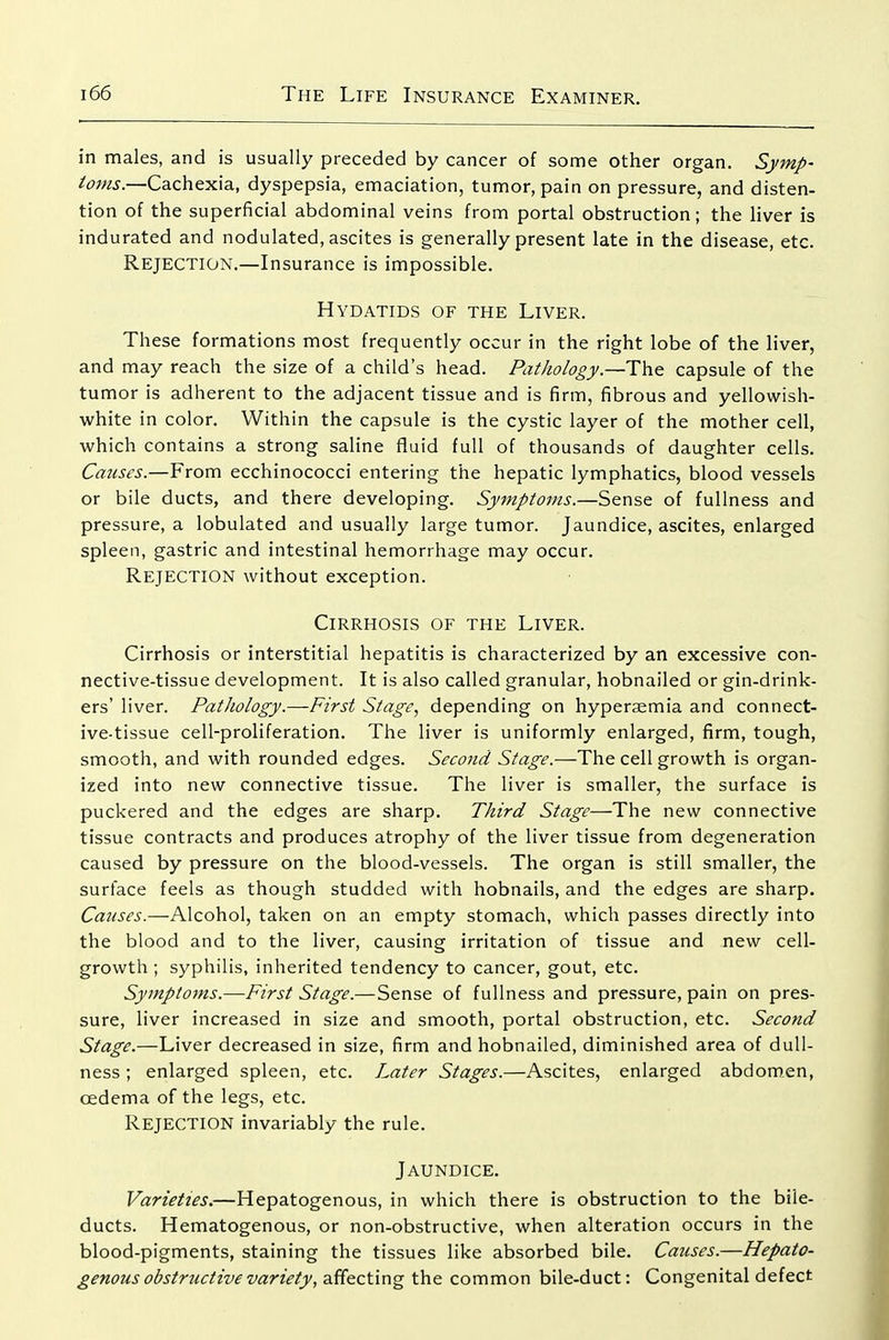in males, and is usually preceded by cancer of some other organ. Symp- toms.—Cachexia, dyspepsia, emaciation, tumor, pain on pressure, and disten- tion of the superficial abdominal veins from portal obstruction; the liver is indurated and nodulated, ascites is generally present late in the disease, etc. Rejection.—Insurance is impossible. Hydatids of the Liver. These formations most frequently occur in the right lobe of the liver, and may reach the size of a child's head. Pathology—The. capsule of the tumor is adherent to the adjacent tissue and is firm, fibrous and yellowish- white in color. Within the capsule is the cystic layer of the mother cell, which contains a strong saline fluid full of thousands of daughter cells. Causes.—From ecchinococci entering the hepatic lymphatics, blood vessels or bile ducts, and there developing. Symptoms.—Sense of fullness and pressure, a lobulated and usually large tumor. Jaundice, ascites, enlarged spleen, gastric and intestinal hemorrhage may occur. Rejection without exception. Cirrhosis of the Liver. Cirrhosis or interstitial hepatitis is characterized by an excessive con- nective-tissue development. It is also called granular, hobnailed or gin-drink- ers' liver. Pathology.—First Stage, depending on hyperaemia and connect- ive-tissue cell-proliferation. The liver is uniformly enlarged, firm, tough, smooth, and with rounded edges. Second Stage.—The cell growth is organ- ized into new connective tissue. The liver is smaller, the surface is puckered and the edges are sharp. Third Stage—The new connective tissue contracts and produces atrophy of the liver tissue from degeneration caused by pressure on the blood-vessels. The organ is still smaller, the surface feels as though studded with hobnails, and the edges are sharp. Causes.—Alcohol, taken on an empty stomach, which passes directly into the blood and to the liver, causing irritation of tissue and new cell- growth ; syphilis, inherited tendency to cancer, gout, etc. Symptoms.—First Stage.—Sense of fullness and pressure, pain on pres- sure, liver increased in size and smooth, portal obstruction, etc. Second Stage.—Liver decreased in size, firm and hobnailed, diminished area of dull- ness ; enlarged spleen, etc. Later Stages.—Ascites, enlarged abdomen, oedema of the legs, etc. Rejection invariably the rule. Jaundice. Varieties.—Hepatogenous, in which there is obstruction to the bile- ducts. Hematogenous, or non-obstructive, when alteration occurs in the blood-pigments, staining the tissues like absorbed bile. Causes.—Hepato- genous obstructive variety, affecting the common bile-duct: Congenital defect