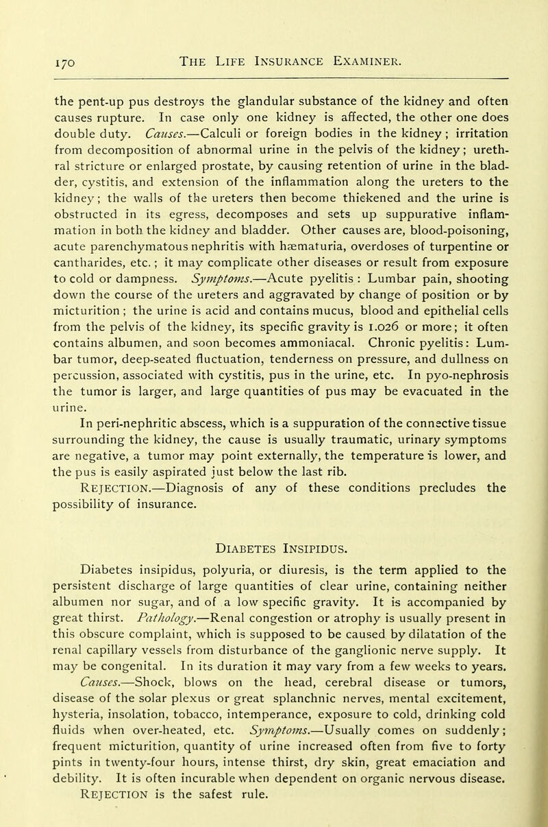 the pent-up pus destroys the glandular substance of the kidney and often causes rupture. In case only one kidney is affected, the other one does double duty. Causes.—Calculi or foreign bodies in the kidney ; irritation from decomposition of abnormal urine in the pelvis of the kidney; ureth- ral stricture or enlarged prostate, by causing retention of urine in the blad- der, cystitis, and extension of the inflammation along the ureters to the kidney; the walls of the ureters then become thickened and the urine is obstructed in its egress, decomposes and sets up suppurative inflam- mation in both the kidney and bladder. Other causes are, blood-poisoning, acute parenchymatous nephritis with hsematuria, overdoses of turpentine or cantharides, etc.; it may complicate other diseases or result from exposure to cold or dampness. Symptoms.—Acute pyelitis : Lumbar pain, shooting down the course of the ureters and aggravated by change of position or by micturition ; the urine is acid and contains mucus, blood and epithelial cells from the pelvis of the kidney, its specific gravity is 1.026 or more; it often contains albumen, and soon becomes ammoniacal. Chronic pyelitis: Lum- bar tumor, deep-seated fluctuation, tenderness on pressure, and dullness on percussion, associated with cystitis, pus in the urine, etc. In pyo-nephrosis the tumor is larger, and large quantities of pus may be evacuated in the urine. In peri-nephritic abscess, which is a suppuration of the connective tissue surrounding the kidney, the cause is usually traumatic, urinary symptoms are negative, a tumor may point externally, the temperature is lower, and the pus is easily aspirated just below the last rib. Rejection.—Diagnosis of any of these conditions precludes the possibility of insurance. Diabetes Insipidus. Diabetes insipidus, polyuria, or diuresis, is the term applied to the persistent discharge of large quantities of clear urine, containing neither albumen nor sugar, and of a low specific gravity. It is accompanied by great thirst. Pathology.—Renal congestion or atrophy is usually present in this obscure complaint, which is supposed to be caused by dilatation of the renal capillary vessels from disturbance of the ganglionic nerve supply. It may be congenital. In its duration it may vary from a few weeks to years. Cmises.—Shock, blows on the head, cerebral disease or tumors, disease of the solar plexus or great splanchnic nerves, mental excitement, hysteria, insolation, tobacco, intemperance, exposure to cold, drinking cold fluids when over-heated, etc. Symptoms.—Usually comes on suddenly; frequent micturition, quantity of urine increased often from five to forty pints in twenty-four hours, intense thirst, dry skin, great emaciation and debility. It is often incurable when dependent on organic nervous disease. Rejection is the safest rule.