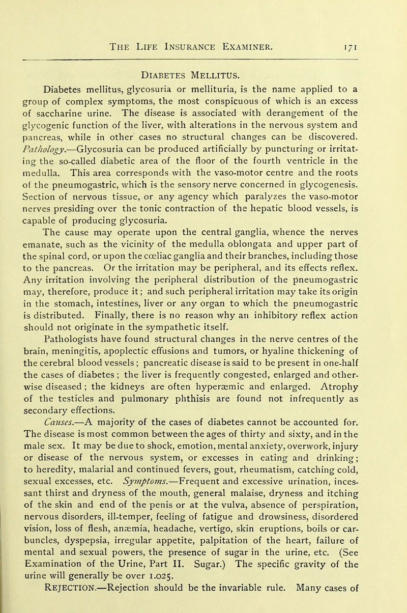 Diabetes Mellitus, Diabetes mellitus, glycosuria or mellituria, is the name applied to a group of complex symptoms, the most conspicuous of which is an excess of saccharine urine. The disease is associated with derangement of the glycogenic function of the liver, with alterations in the nervous system and pancreas, while in other cases no structural changes can be discovered. Pathology.—Glycosuria can be produced artificially by puncturing or irritat- ingf the so-called diabetic area of the floor of the fourth ventricle in the medulla. This area corresponds with the vaso-motor centre and the roots of the pneumogastric, which is the sensory nerve concerned in glycogenesis. Section of nervous tissue, or any agency which paralyzes the vaso-motor nerves presiding over the tonic contraction of the hepatic blood vessels, is capable of producing glycosuria. The cause may operate upon the central ganglia, whence the nerves emanate, such as the vicinity of the medulla oblongata and upper part of the spinal cord, or upon the coeliac ganglia and their branches, including those to the pancreas. Or the irritation may be peripheral, and its effects reflex. Any irritation involving the peripheral distribution of the pneumogastric may, therefore, produce it; and such peripheral irritation may take its origin in the stomach, intestines, liver or any organ to which the pneumogastric is distributed. Finally, there is no reason why an inhibitory reflex action should not originate in the sympathetic itself. Pathologists have found structural changes in the nerve centres of the brain, meningitis, apoplectic effusions and tumors, or hyaline thickening of the cerebral blood vessels ; pancreatic disease is said to be present in one-half the cases of diabetes ; the liver is frequently congested, enlarged and other- wise diseased ; the kidneys are often hyperaemic and enlarged. Atrophy of the testicles and pulmonary phthisis are found not infrequently as secondary effections. Causes.—A majority of the cases of diabetes cannot be accounted for. The disease is most common between the ages of thirty and sixty, and in the male sex. It may be due to shock, emotion, mental anxiety, overwork, injury or disease of the nervous system, or excesses in eating and drinking; to heredity, malarial and continued fevers, gout, rheumatism, catching cold, sexual excesses, etc. Symptoms.—Frequent and excessive urination, inces- sant thirst and dryness of the mouth, general malaise, dryness and itching of the skin and end of the penis or at the vulva, absence of perspiration, nervous disorders, ill-temper, feeling of fatigue and drowsiness, disordered vision, loss of flesh, anaemia, headache, vertigo, skin eruptions, boils or car- buncles, dyspepsia, irregular appetite, palpitation of the heart, failure of mental and sexual powers, the presence of sugar in the urine, etc. (See Examination of the Urine, Part II. Sugar.) The specific gravity of the urine will generally be over 1.025. Rejection.—Rejection should be the invariable rule. Many cases of