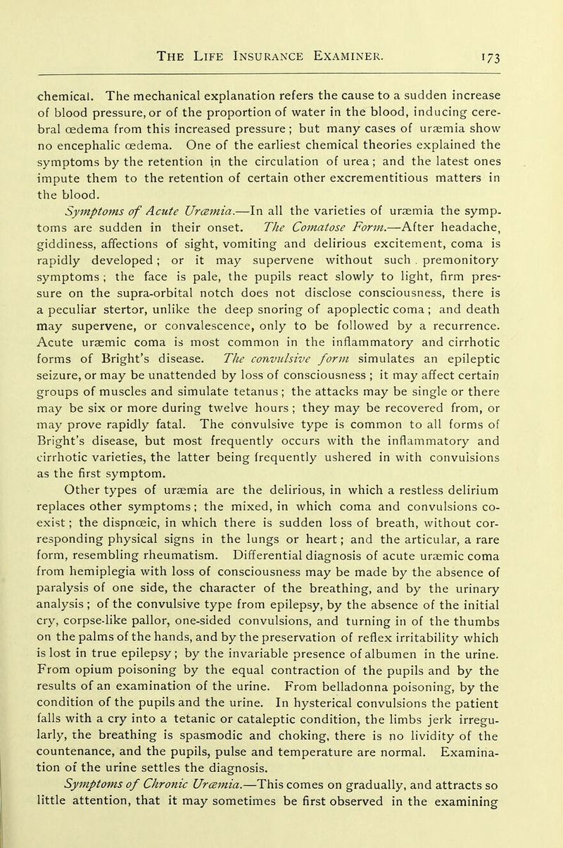 chemical. The mechanical explanation refers the cause to a sudden increase of blood pressure, or of the proportion of water in the blood, inducing cere- bral oedema from this increased pressure; but many cases of uraemia show no encephalic oedema. One of the earliest chemical theories explained the symptoms by the retention in the circulation of urea; and the latest ones impute them to the retention of certain other excrementitious matters in the blood. Symptoms of Acute Urc^mia.—In all the varieties of uraemia the symp. toms are sudden in their onset. The Comatose Form.—After headache, giddiness, affections of sight, vomiting and delirious excitement, coma is rapidly developed; or it may supervene without such . premonitory symptoms ; the face is pale, the pupils react slowly to light, firm pres- sure on the supra-orbital notch does not disclose consciousness, there is a peculiar stertor, unlike the deep snoring of apoplectic coma ; and death may supervene, or convalescence, only to be followed by a recurrence. Acute uraemic coma is most common in the inflammatory and cirrhotic forms of Bright's disease. The convulsive form simulates an epileptic seizure, or may be unattended by loss of consciousness ; it may affect certain groups of muscles and simulate tetanus ; the attacks may be single or there may be six or more during twelve hours ; they may be recovered from, or may prove rapidly fatal. The convulsive type is common to all forms of Bright's disease, but most frequently occurs with the inflammatory and cirrhotic varieties, the latter being frequently ushered in with convulsions as the first symptom. Other types of uraemia are the delirious, in which a restless delirium replaces other symptoms; the mixed, in which coma and convulsions co- exist ; the dispnoeic, in which there is sudden loss of breath, without cor- responding physical signs in the lungs or heart; and the articular, a rare form, resembling rheumatism. Differential diagnosis of acute uraemic coma from hemiplegia with loss of consciousness may be made by the absence of paralysis of one side, the character of the breathing, and by the urinary analysis; of the convulsive type from epilepsy, by the absence of the initial cry, corpse-like pallor, one-sided convulsions, and turning in of the thumbs on the palms of the hands, and by the preservation of reflex irritability which is lost in true epilepsy; by the invariable presence of albumen in the urine. From opium poisoning by the equal contraction of the pupils and by the results of an examination of the urine. From belladonna poisoning, by the condition of the pupils and the urine. In hysterical convulsions the patient falls with a cry into a tetanic or cataleptic condition, the limbs jerk irregu- larly, the breathing is spasmodic and choking, there is no lividity of the countenance, and the pupils, pulse and temperature are normal. Examina- tion of the urine settles the diagnosis. Symptoms of Chronic Urczmia.—This comes on gradually, and attracts so little attention, that it may sometimes be first observed in the examining