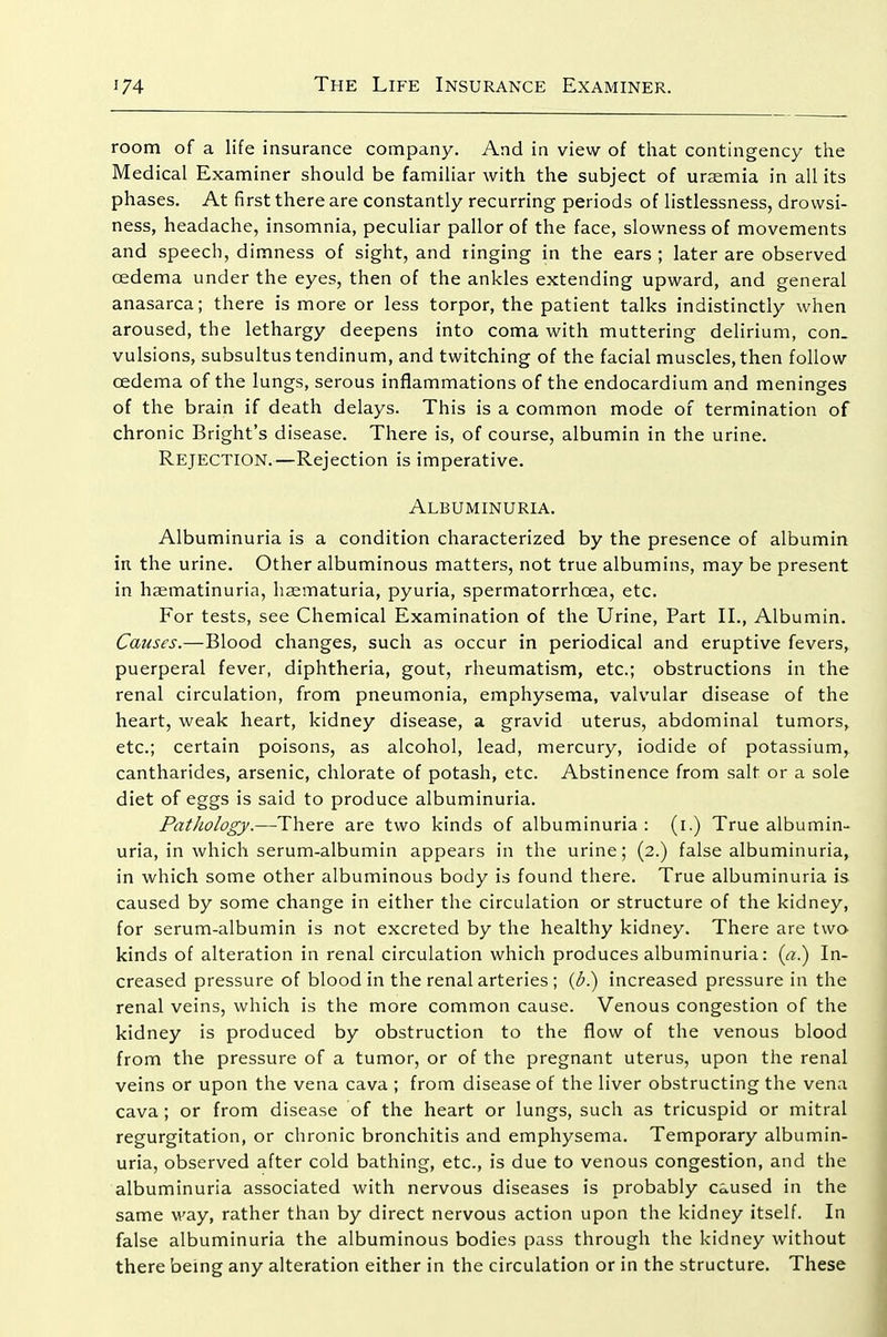 room of a life insurance company. And in view of that contingency the Medical Examiner should be familiar with the subject of uraemia in all its phases. At first there are constantly recurring periods of listlessness, drowsi- ness, headache, insomnia, peculiar pallor of the face, slowness of movements and speech, dimness of sight, and ringing in the ears ; later are observed cedema under the eyes, then of the ankles extending upward, and general anasarca; there is more or less torpor, the patient talks indistinctly when aroused, the lethargy deepens into coma with muttering delirium, con_ vulsions, subsultustendinum, and twitching of the facial muscles, then follow cedema of the lungs, serous inflammations of the endocardium and meninges of the brain if death delays. This is a common mode of termination of chronic Bright's disease. There is, of course, albumin in the urine. Rejection.—Rejection is imperative. Albuminuria. Albuminuria is a condition characterized by the presence of albumin in the urine. Other albuminous matters, not true albumins, may be present in haematinuria, haematuria, pyuria, spermatorrhoea, etc. For tests, see Chemical Examination of the Urine, Part II., Albumin. Causes.—Blood changes, such as occur in periodical and eruptive fevers, puerperal fever, diphtheria, gout, rheumatism, etc.; obstructions in the renal circulation, from pneumonia, emphysema, valvular disease of the heart, weak heart, kidney disease, a gravid uterus, abdominal tumors, etc.; certain poisons, as alcohol, lead, mercury, iodide of potassium, cantharides, arsenic, chlorate of potash, etc. Abstinence from salt or a sole diet of eggs is said to produce albuminuria. Pathology.—There are two kinds of albuminuria : (i.) True albumin- uria, in which serum-albumin appears in the urine; (2.) false albuminuria, in which some other albuminous body is found there. True albuminuria is caused by some change in either the circulation or structure of the kidney, for serum-albumin is not excreted by the healthy kidney. There are two kinds of alteration in renal circulation which produces albuminuria: {a.) In- creased pressure of blood in the renal arteries ; {b.) increased pressure in the renal veins, which is the more common cause. Venous congestion of the kidney is produced by obstruction to the flow of the venous blood from the pressure of a tumor, or of the pregnant uterus, upon the renal veins or upon the vena cava ; from disease of the liver obstructing the vena cava ; or from disease of the heart or lungs, such as tricuspid or mitral regurgitation, or chronic bronchitis and emphysema. Temporary albumin- uria, observed after cold bathing, etc., is due to venous congestion, and the albuminuria associated with nervous diseases is probably caused in the same way, rather than by direct nervous action upon the kidney itself. In false albuminuria the albuminous bodies pass through the kidney without there being any alteration either in the circulation or in the structure. These