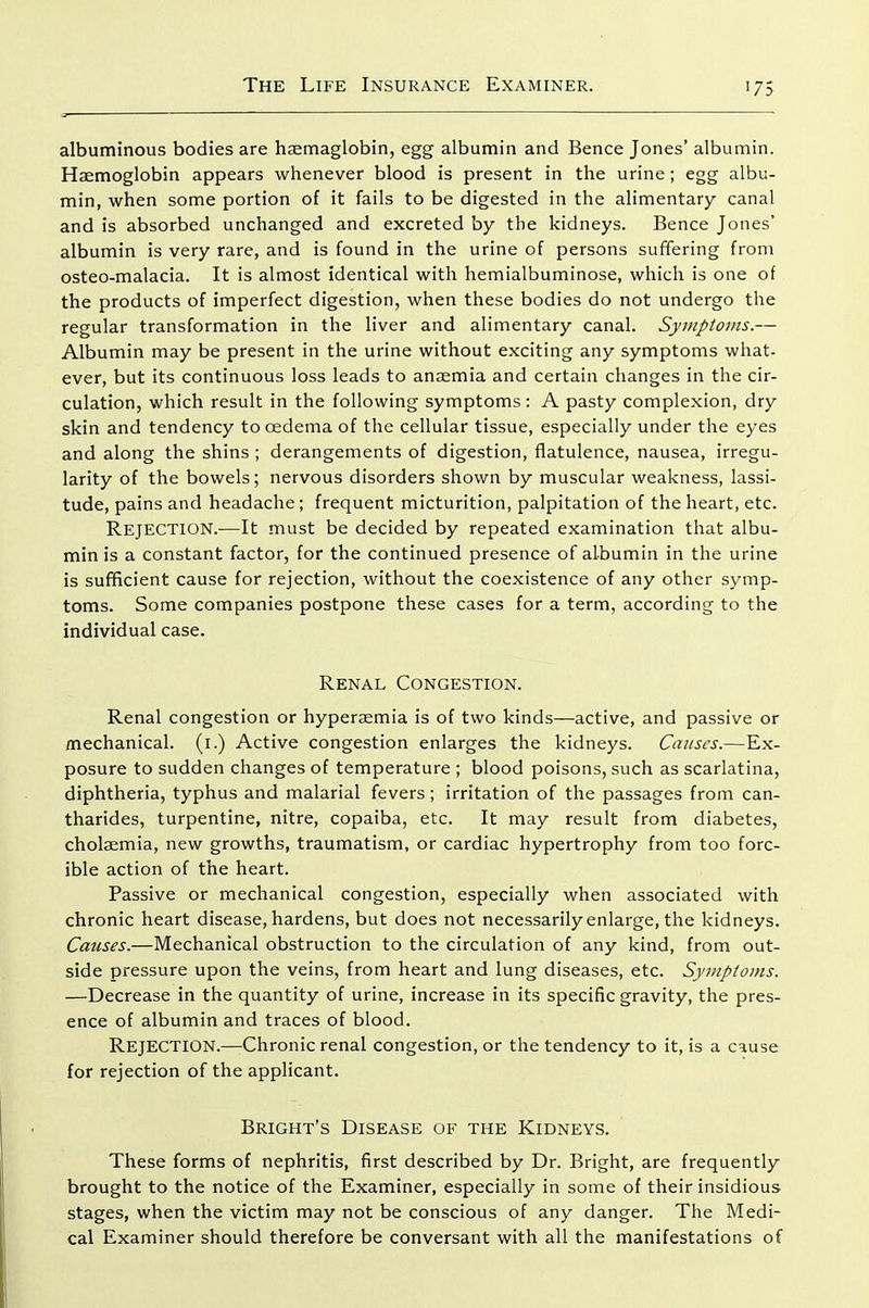 albuminous bodies are haemaglobin, egg albumin and Bence Jones' albumin. Haemoglobin appears whenever blood is present in the urine; egg albu- min, when some portion of it fails to be digested in the alimentary canal and is absorbed unchanged and excreted by the kidneys. Bence Jones' albumin is very rare, and is found in the urine of persons suffering from osteo-malacia. It is almost identical with hemialbuminose, which is one of the products of imperfect digestion, when these bodies do not undergo the regular transformation in the liver and alimentary canal. Symptoms.— Albumin may be present in the urine without exciting any symptoms what- ever, but its continuous loss leads to anaemia and certain changes in the cir- culation, which result in the following symptoms: A pasty complexion, dry skin and tendency to oedema of the cellular tissue, especially under the eyes and along the shins ; derangements of digestion, flatulence, nausea, irregu- larity of the bowels; nervous disorders shown by muscular weakness, lassi- tude, pains and headache; frequent micturition, palpitation of the heart, etc. Rejection.-—It must be decided by repeated examination that albu- min is a constant factor, for the continued presence of albumin in the urine is sufficient cause for rejection, without the coexistence of any other symp- toms. Some companies postpone these cases for a term, according to the individual case. Renal Congestion. Renal congestion or hyperaemia is of two kinds—active, and passive or mechanical, (i.) Active congestion enlarges the kidneys. Causes.—Ex- posure to sudden changes of temperature ; blood poisons, such as scarlatina, diphtheria, typhus and malarial fevers; irritation of the passages from can- tharides, turpentine, nitre, copaiba, etc. It may result from diabetes, cholaemia, new growths, traumatism, or cardiac hypertrophy from too forc- ible action of the heart. Passive or mechanical congestion, especially when associated with chronic heart disease, hardens, but does not necessarily enlarge, the kidneys. Causes.—Mechanical obstruction to the circulation of any kind, from out- side pressure upon the veins, from heart and lung diseases, etc. Symptoms. —Decrease in the quantity of urine, increase in its specific gravity, the pres- ence of albumin and traces of blood. Rejection.—Chronic renal congestion, or the tendency to it, is a cause for rejection of the applicant. Bright's Disease of the Kidneys. These forms of nephritis, first described by Dr. Bright, are frequently brought to the notice of the Examiner, especially in some of their insidious stages, when the victim may not be conscious of any danger. The Medi- cal Examiner should therefore be conversant with all the manifestations of