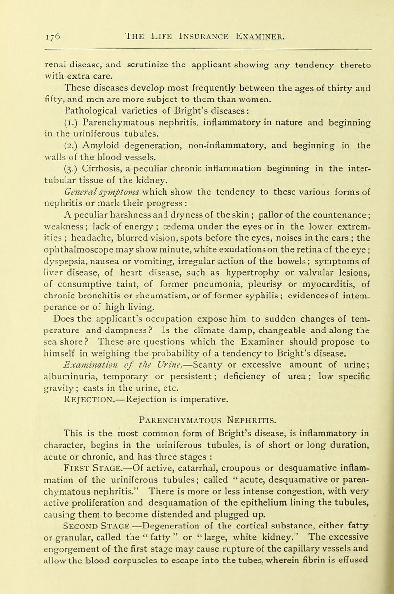 renal disease, and scrutinize the applicant showing any tendency thereto with extra care. These diseases develop most frequently between the ages of thirty and fifty, and men are more subject to them than women. Pathological varieties of Bright's diseases : (i.) Parenchymatous nephritis, inflammatory in nature and beginning in the uriniferous tubules. (2.) Amyloid degeneration, non-inflammatory, and beginning in the walls of the blood vessels. (3.) Cirrhosis, a peculiar chronic inflammation beginning in the inter- tubular tissue of the kidney. General symptoms which show the tendency to these various forms of nephritis or mark their progress ; A peculiar harshness and dryness of the skin ; pallor of the countenance; weakness ; lack of energy ; oedema under the eyes or in the lower extrem- ities ; headache, blurred vision, spots before the eyes, noises in the ears ; the ophthalmoscope may show minute, white exudations on the retina of the eye ; dyspepsia, nausea or vomiting, irregular action of the bowels; symptoms of liver disease, of heart disease, such as hypertrophy or valvular lesions, of consumptive taint, of former pneumonia, pleurisy or myocarditis, of chronic bronchitis or rheumatism, or of former syphilis; evidences of intem- perance or of high living. Does the applicant's occupation expose him to sudden changes of tem- perature and dampness ? Is the climate damp, changeable and along the seashore? These are questions which the Examiner should propose to himself in weighing the probability of a tendency to Bright's disease. Examination of the Urine.—Scanty or excessive amount of urine; albuminuria, temporary or persistent; deficiency of urea ; low specific gravity; casts in the urine, etc. Rejection.—Rejection is imperative. Parenchymatous Nephritis. This is the most common form of Bright's disease, is inflammatory in character, begins in the uriniferous tubules, is of short or long duration, acute or chronic, and has three stages : First Stage.—Of active, catarrhal, croupous or desquamative inflam- mation of the uriniferous tubules; called  acute, desquamative or paren- chymatous nephritis. There is more or less intense congestion, with very active proliferation and desquamation of the epithelium lining the tubules, causing them to become distended and plugged up. Second Stage.—Degeneration of the cortical substance, either fatty or granular, called the  fatty  or large, white kidney. The excessive engorgement of the first stage may cause rupture of the capillary vessels and allow the blood corpuscles to escape into the tubes, wherein fibrin is effused