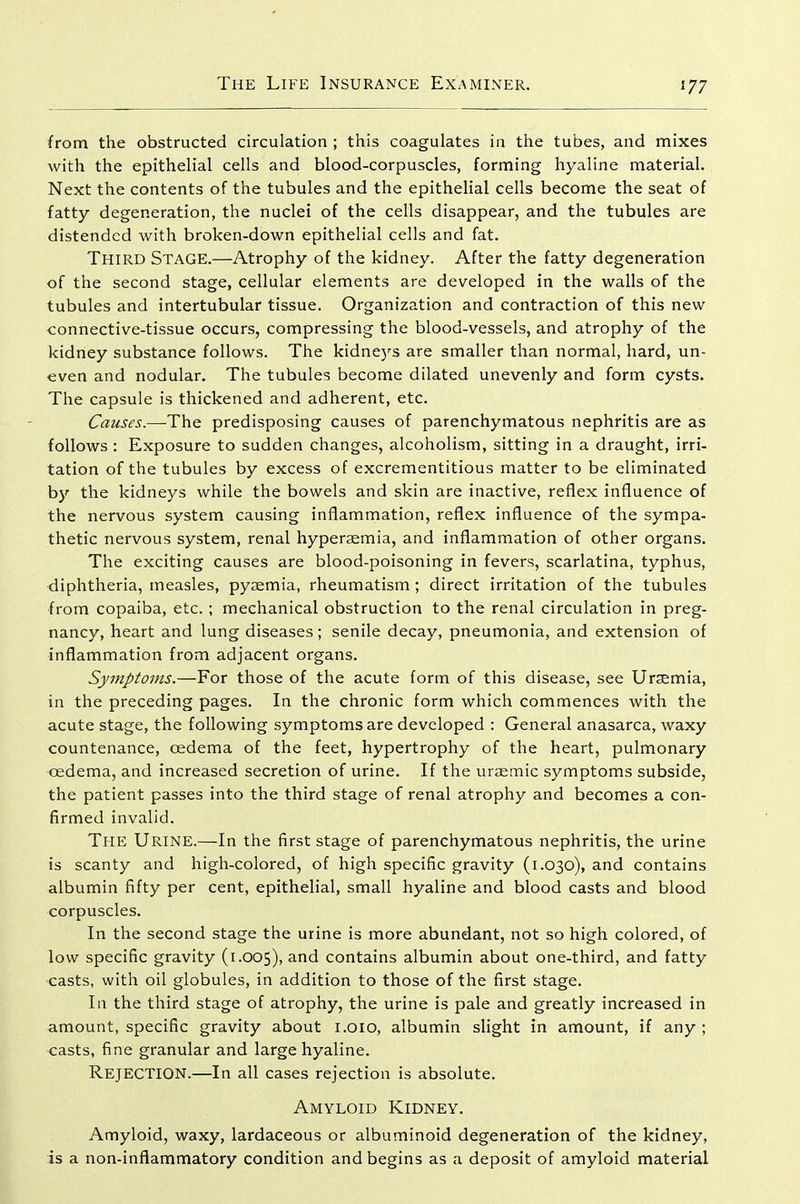 from the obstructed circulation ; this coagulates in the tubes, and mixes with the epithelial cells and blood-corpuscles, forming hyaline material. Next the contents of the tubules and the epithelial cells become the seat of fatty degeneration, the nuclei of the cells disappear, and the tubules are distended with broken-down epithelial cells and fat. Third Stage.—Atrophy of the kidney. After the fatty degeneration of the second stage, cellular elements are developed in the walls of the tubules and intertubular tissue. Organization and contraction of this new connective-tissue occurs, compressing the blood-vessels, and atrophy of the kidney substance follows. The kidne)'s are smaller than normal, hard, un- even and nodular. The tubules become dilated unevenly and form cysts. The capsule is thickened and adherent, etc. Causes.—-The predisposing causes of parenchymatous nephritis are as follows: Exposure to sudden changes, alcoholism, sitting in a draught, irri- tation of the tubules by excess of excrementitious matter to be eliminated by the kidneys while the bowels and skin are inactive, reflex influence of the nervous system causing inflammation, reflex influence of the sympa- thetic nervous system, renal hypersemia, and inflammation of other organs. The exciting causes are blood-poisoning in fevers, scarlatina, typhus, diphtheria, measles, pyaemia, rheumatism ; direct irritation of the tubules from copaiba, etc. ; mechanical obstruction to the renal circulation in preg- nancy, heart and lung diseases; senile decay, pneumonia, and extension of inflammation from adjacent organs. Symptoms.—For those of the acute form of this disease, see Uraemia, in the preceding pages. In the chronic form which commences with the acute stage, the following symptoms are developed : General anasarca, waxy countenance, oedema of the feet, hypertrophy of the heart, pulmonary oedema, and increased secretion of urine. If the uraemic symptoms subside, the patient passes into the third stage of renal atrophy and becomes a con- firmed invalid. The Urine.—In the first stage of parenchymatous nephritis, the urine is scanty and high-colored, of high specific gravity (1.030), and contains albumin fifty per cent, epithelial, small hyaline and blood casts and blood corpuscles. In the second stage the urine is more abundant, not so high colored, of low specific gravity (1.005), ^^id contains albumin about one-third, and fatty casts, with oil globules, in addition to those of the first stage. In the third stage of atrophy, the urine is pale and greatly increased in amount, specific gravity about i.oio, albumin slight in amount, if any ; casts, fine granular and large hyaline. Rejection.—In all cases rejection is absolute. Amyloid Kidney. Amyloid, waxy, lardaceous or albuminoid degeneration of the kidney, is a non-inflammatory condition and begins as a deposit of amyloid material